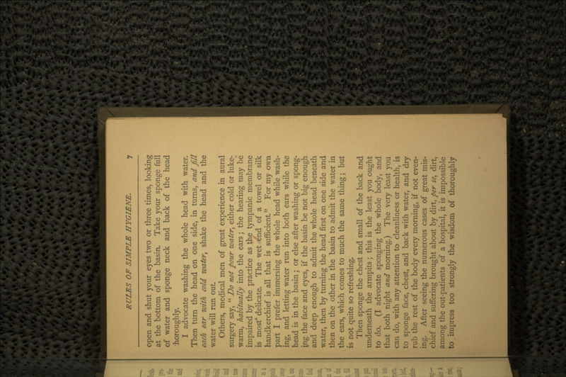 open and shut your eyes two or three times, looking at the bottom of the basin. Take your sponge full of water and sponge neck and back of the head Thoroughly. I advocate washing the whole head with water. Then turn the head on one side, in turns, and fill each ear with cold water, shake the head and the water will run out. Others, medical men of great experience in aural surgery say,  Do not pour water, either cold or luke- warm, habitually into the ears; the hearing may be impaired by the practice as the tympanic membrane is most delicate. The wet end of a towel or silk handkerchief is all that is sufficient For my own part I prefer immersing the whole head while wash- ing, and letting water run into both ears while the head is in the basin; or else after washing or spong- ing the face and eyes, if the basin be not big enough and deep enough to admit the whole head beneath water, then by turning the head first on one side and then on the other in the basin to admit the water in the ears, which comes to much the same thing; but is not quite so refreshing. Then sponge the chest and small of the back and underneath the armpits; this is the least you ought to do. (I advocate sponging the whole body, and that both night and morning.) The very least you can do, with any attention to cleanliness or health, is to sponge face, chest, and back with water, and dry rub the rest of the body every morning, if not even- ing. After seeing the numerous cases of great mis- chief and suffering brought about by dirt, per se, dirt, among the out-patients of a hospital, it is impossible to impress too strongly the wisdom of thoroughly
