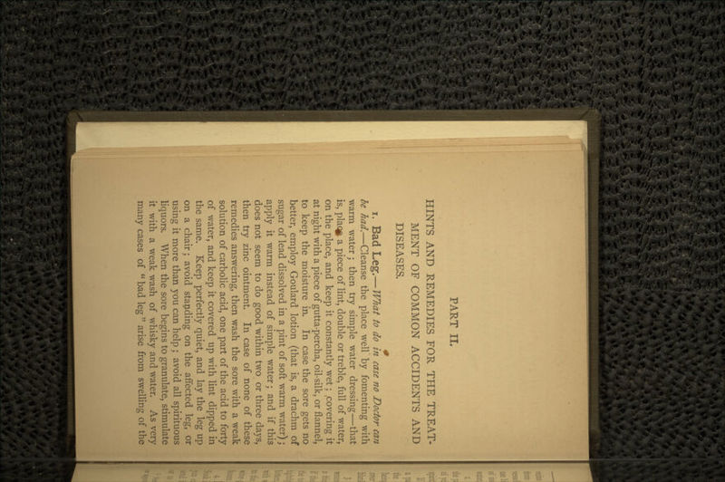 PART II. HINTS AND REMEDIES FOR THE TREAT- MENT OF COMMON ACCIDENTS AND DISEASES. f i. Bad Leg.— What to do in case no Doctor can be had.—Cleanse the place well by fomenting with warm water; then try simple water dressing—that is, plaqfr a piece of lint, double or treble, full of water, on the place, and keep it constantly wet; .covering it at night with a piece of gutta-percha, oil-silk, or flannel, to keep the moisture in. In case the sore gets no better, employ Goulard lotion (that is, a drachm of sugar of lead dissolved in a pint of soft warm water); apply it warm instead of simple water; and if this does not seem to do good within two or three days, then try zinc ointment. In case of none of these remedies answering, then wash the sore with a weak solution of carbolic acid, one part of the acid to forty of water, and keep it covered up with lint dipped in the same. Keep perfectly quiet, and lay the leg up on a chair; avoid standing on the affected leg, or using it more than you can help; avoid all spirituous liquors. When the sore begins to granulate, stimulate it with a weak wash of whisky and water. As very many cases of  bad leg  arise from swelling of the