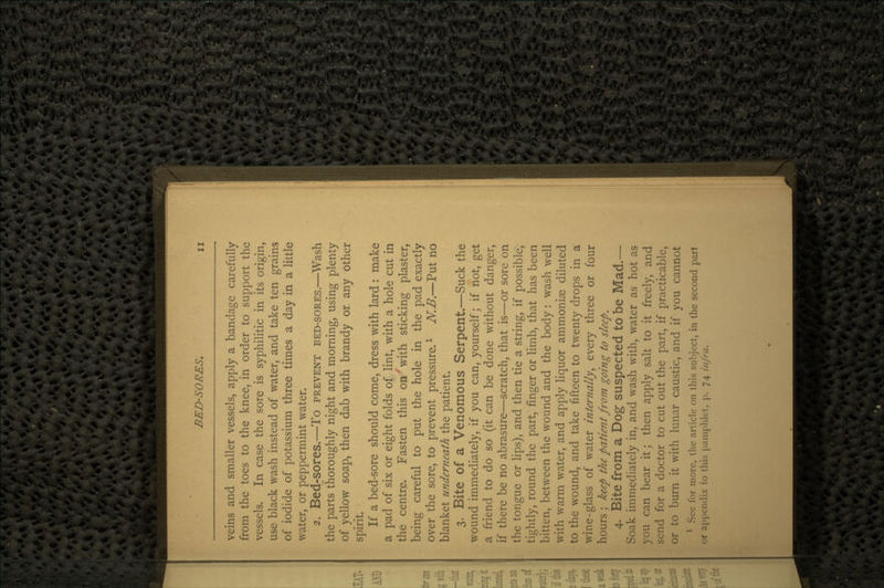 veins and smaller vessels, apply a bandage carefully from the toes to the knee, in order to support the vessels. In case the sore is syphilitic in its origin, use black wash instead of water, and take ten grains of iodide of potassium three times a day in a little water, or peppermint water. 2. Bed-sores.—To PREVENT BED-SORES.—Wash the parts thoroughly night and morning, using plenty of yellow soap, then dab with brandy or any other spirit. If a bed-sore should come, dress with lard : make a pad of six or eight folds of lint, with a hole cut in the centre. Fasten this onx with sticking plaster, being careful to put the hole in the pad exactly over the sore, to prevent pressure.1 N.B.—Put no blanket underneath the patient. 3. Bite of a Venomous Serpent.—Suck the wound immediately, if you can, yourself; if not, get a friend to do so (it can be done without danger, if there be no abrasure—scratch, that is—or sore on the tongue or lips), and then tie a string, if possible, tightly, round the part, finger or limb, that has been bitten, between the wound and the body: wash well with warm water, and apply liquor ammonias diluted to the wound, and take fifteen to twenty drops in a wine-glass of water internally ^ every three or four hours ; keep the patient from going to sleep. 4. Bite from a Dog suspected to be Mad.— Soak immediately in, and wash with, water as hot as you can bear it; then apply salt to it freely, and send for a doctor to cut out the part, if practicable, or to burn it with lunar caustic, and if you cannot 1 See for more, the article on this subject, in the second part or appendix to this pamphlet, p. 74 infra.