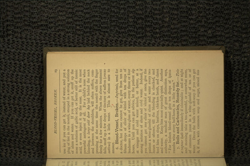 use ice if you can get it, instead of water, and put a plug of lint in the nostril, steeped in a strong solution of alum and water. If you can get it, snuff up the nose a solution of gallic acid, or better still of tannic acid, or even inject it up the nose. It is the most powerful astringent of all. For a child's nose when bleeding, a large cold door key laid behind the neck and between the shoulders, will often suffice, com- pressing at the same time the nostril with the finger firmly for a few minutes. When the above treatment fails, snuff up a few drops of tincture of saffron (crocus sativus) in a little water. This is almost sure to answer. 6. Blood-Vessel, Broken.—Imprimis, send for a doctor, but if one cannot be got, give from ten to fifteen drops of elixir of vitriol with ten drops of laudanum in a wine-glass of water, every three or four hours. Until you can get advice, let the patient sip at vinegar and cold water mixed, or better, at a strong solution of alum and cold water. Indeed, if you cannot get any elixir of vitriol at once, give the patient a wine-glassful of alum and water every two hours or oftener, till the bleeding is checked, and feed him on slops, beef-tea, chicken broth, and claret and water. Keep him most especially quiet. Another authority, a medical man of great distinction says, For broken blood-vessel give ten drops of ipeca- cuanha wine every half-hour, in a little water. 7. Boils and Carbuncles, Remedy for.—Take a vapour bath immediately if obtainable ; and at night and morning take a tea-spoonful, or somewhat more, of common yeast in a wine-glassful of tea or of water. Dress the boils with soft-soap if you can get it, if not, with common soap and sugar, mixed tho-