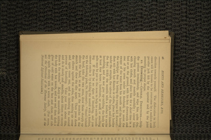 direction towards yourself. The dislocation in both cases will be known to be overcome by a sudden and peculiar jerk felt by the operator and by the joint assuming its proper shape. 22. Drowning.—GENERAL DIRECTIONS.—Strip the patient immediately, and wipe him quite dry, cleaning mouth and nostrils carefully; cover him with hot cloths, and place him for a short time in a bed or on the ground, with his face downwards and one of his arms under his forehead, to assist the escape of the water from his mouth and the leaving the windpipe free by letting the tongue fall forward: then rub with hot flannels or cloths, place hot bottles under the armpits, the calves of the legs, and beneath the feet; tickle the nostrils with a feather to excite breathing, and do not give up rubbing the body for at least four hours; hartshorn, or snuff, or smelling salts may be put to the nose to help to excite breath- ing. If there be no signs of breathing, and you cannot excite it by tickling the nostril with a feather, try the following plan, Dr. Silvester's :  Stand behind the head, take the two arms, draw them sharply up above the head, so as to put the muscles on the stretch and draw the ribs apart. Then press down the elbows against the sides, thus making air enter and again come out, and so imitating the natural process of breathing. Take your time about this, and do it slowly and steadily, about fifteen or twenty times in the minute. Keep on meanwhile rubbing the body with hot towels, and now and then dash a glass of cold water on the face and chest, and rub dry again directly with a warm cloth. (For more, see the Directions of the Humane Society^ or of the National Lifeboat Institution.}