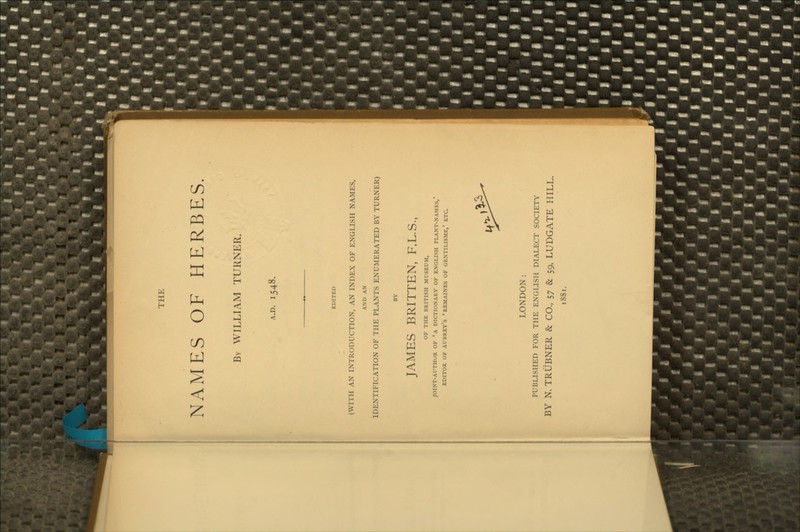 THE NAMES OF HERBES By WILLIAM TURNER. A.D. 1548. (WITH AN INTRODUCTION, AN INDEX OF ENGLISH NAMES, AND AN IDENTIFICATION OF THE PLANTS ENUMERATED BY TURNER) JAMES BRITTEN, F.L.S., OF THE BRITISH MUSEUM, JOINT-AUTHOR OF 'A DICTIONARY OF ENGLISH PLANT-NAMES, EDITOR OF Aubrey's 'remaines of gentilisme,' etc. LONDON: PUBLISHED FOR THE ENGLISH DIALECT SOCIETY BY N. TRiJBNER & CO., 57 & 59, LUDGATE HILL. 1881.