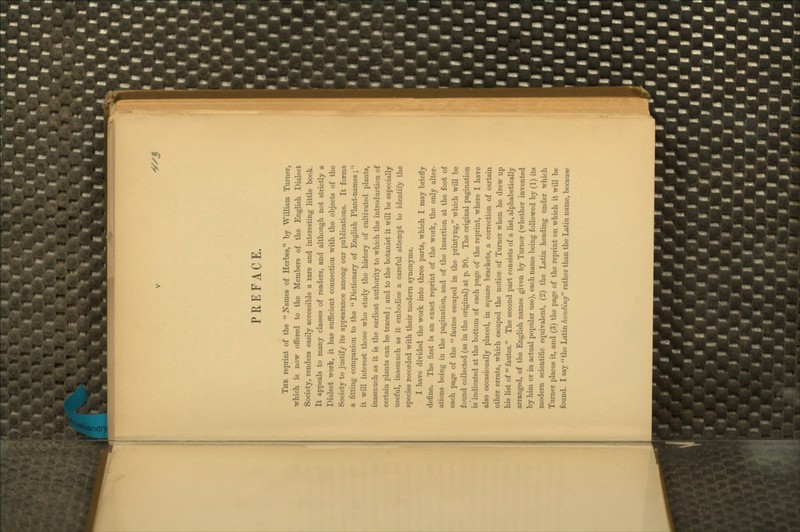 -^/J PREFACE. The reprint of the  Barnes of Herbes, by William Turner, which is now offered to the Members of the English Dialect Society, renders easily accessible a rare and interesting little book. It appeals to many classes of readers, and although not strictly a Dialect work, it has sufficient connection with the objects of the Society to justify its appearance among our publications. It forms a fitting companion to the  Dictionary of English Plant-names; it will interest those who study the history of cultivated plants, inasmuch as it is the earliest authority to which the introduction of certain plants can be traced; and to the botanist it will be especially useful, inasmuch as it embodies a careful attempt to identify the species recorded with their modem synonyms. I have divided the work into three parts, which I may briefly define. The first is an exact reprint of the work, the only alter- ations being in the pagination, and of the insertion at the foot of each page of the  fautes escaped in the printyng, which will be found collected (as in the original) at p. 90. The original pagination is indicated at the bottom of each page of the reprint, where I have also occasionally placed, in square brackets, a correction of certain other errata, which escaped the notice of Turner when he drew up his list of  fautes. The second part consists of a list, alphabetically arranged, of the English names given by Turner (whether invented by him or in actual popular use), each name being followed by (1) its modem scientific equivalent, (2) the Latin heading under which Turner places it, and (3) the page of the reprint on which it will be found. I say the Latin heading rather than the Latin name, because