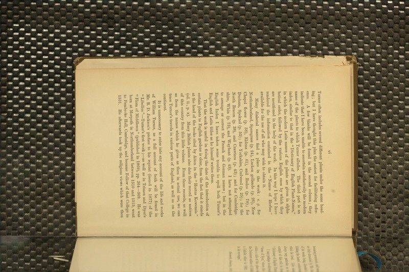 VI Turner often includes several diflterent plants under the same head- ing ; but I have thought this plan the easiest for facilitating refer- ence. A few blanks will be found in the second column; they indicate that I have been unable to ascertain satisfactorily the modern name of the plants to which Turner alludes. The third part is an index, similar to that in the  Dictionary of English Plant-Names, in which the modern Latin names of the plants are given in alpha- betical order, followed by the various EngUsh ones by which they are mentioned in the body of the work. In this way I hope I have rendered the information contained in the Names of Herbes available for the use of all who may wish to obtain it. Many dialectal names find a place in the work: e. g. for Northumberland, Speregrass (p. 24), Lucken gollande (p. 26), New Chapel flower (p. 58), Eldens (p. 61), and Eedco (p. 78); for Durham, Speknel (p. 53); for Yorkshire, Cudweed (p. 25); for the North Bracon (p. 38), and Crawtees (p. 43); and for Cambridge- shire, Whin (p. 73), and Waybent (p. 43). I have not attempted to arrange or correct the French and German names; but in the English Index I have taken some trouble to spell both Turner's English and Latin titles as he himself writes them. That the work is useful in fixing the date of the introduction of certain plants to English gardens is clear, from the fact that it stands at the head of the books cited by Alton in the  Hortus Kewensis  (ed. ii., p. x). Many British plants also date their record as natives of this country from this little volume. From these records, as well as from the names which he gives as then in actual use, we can trace Turner's travels in various parts of England, as well as on the continent. It is unnecessary to enter into any account of the life and works of WiUiam Turner, as a full account of both will be found in Mr. B. D. Jackson's preface to his reprint (issued in 1877) of the  Libellus —Turner's first work;—as well as in Trimen and Dyer's Flora of Middlesex (published in 1869), pp. 364—369. He was born at Morpeth in Northumberland between 1510 and 1515, went to Pembroke Hall, Cambridge, and became Fellow of that College in 1531. He afterwards took up the religious views which were then