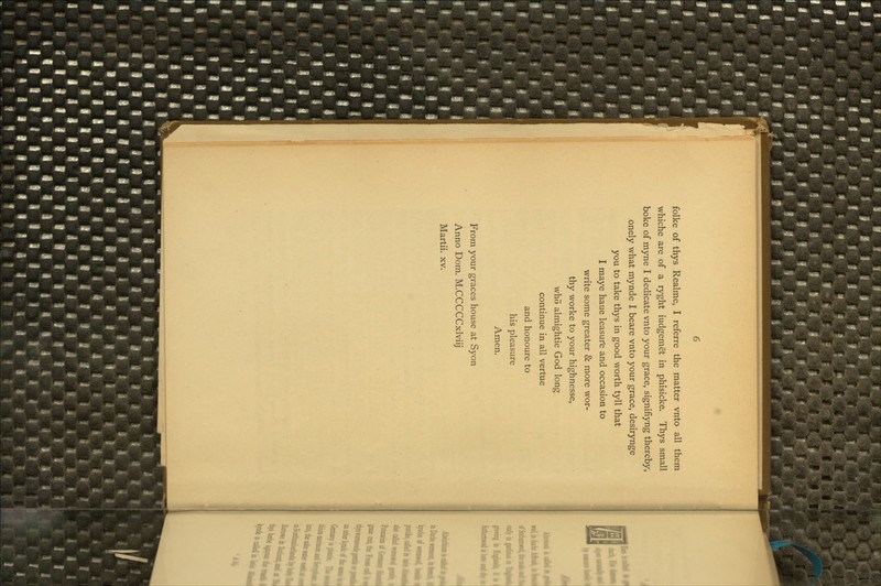 folke of thys Realme, I referre the matter vnto all them whiche are of a ryght iudgemet in phisicke. Thys small boke of myne I dedicate vnto your grace, signifiyng thereby, onely what mynde I beare vnto your grace, desirynge you to take thys in good worth tyll that I maye haue leasurte and occasion to write some greater & more wor- thy worke to your highnesse, who almightie God long continue in all vertue and honoure to his pleasure Amen. From your graces house at Syon Anno Dom. M.CCCCCxlviij Martii. xv.