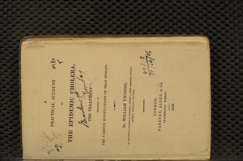 4. ,\ PRACTICAL ACCOUNT OF < THE EPIDEMIC CHOLERA THE TREATMENT REQUISITE IN THE VARIOUS MODIFICATIONS OF THAT DISEASE. By WILLIAM TWINING, OF THE ROYAL COLLEGE OF SURGEONS, LONDON ; FIRST ASSISTANT SURGEON, GENERAL HOSPITAL, CALCUTTA. LONDON: PARBURY, ALLEN, & Co. LEADENHALL STREET. 1833.