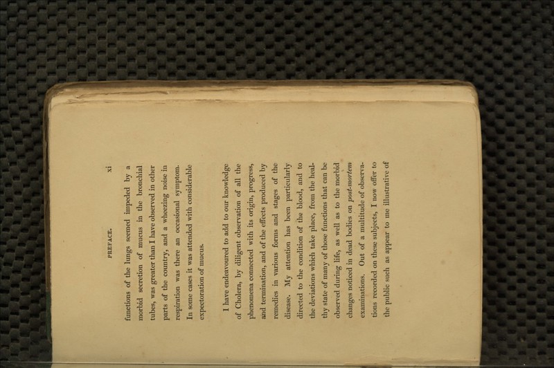 functions of the lungs seemed impeded by a morbid secretion of mucus in the bronchial tubes, was greater than I have observed in other parts of the country, and a wheezing noise in respiration was there an occasional symptom. In some cases it was attended with considerable expectoration of mucus. 1 have endeavoured to add to our knowledge of Cholera, by diligent observation of all the phenomena connected with its origin, progress, and termination, and of the effects produced by remedies in various forms and stages of the disease. My attention has been particularly directed to the condition of the blood, and to the deviations which take place, from the heal- thy state of many of those functions that can be observed during life, as well as to the morbid changes noticed in dead bodies on post-mortem examinations. Out of a multitude of observa- tions recorded on these subjects, I now offer to the public such as appear to me illustrative of