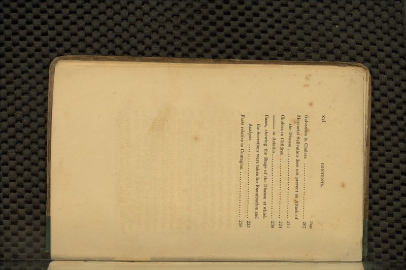 Page Galvanism in Cholera 207 Mercurial Salivation does not prevent an Attack of the Disease 211 Cholera in Children 224 in Asiatics 230 Cases, shewing the Stage of the Disease at which the Secretions were taken for Examination and Analysis 235 Facts relative to Contagion 258