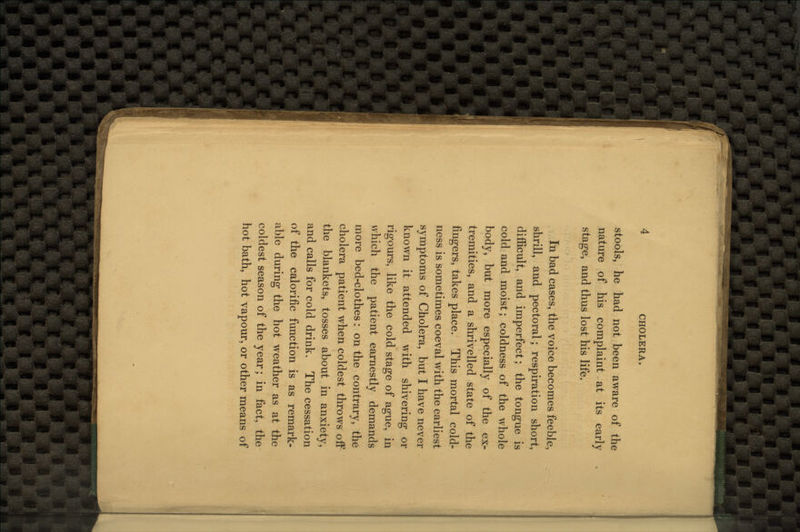 stools, he had not been aware of the nature of his complaint at its early stage, and thus lost his life. In bad cases, the voice becomes feeble, shrill, and pectoral; respiration short, difficult, and imperfect; the tongue is cold and moist; coldness of the whole body, but more especially of the ex- tremities, and a shrivelled state of the fingers, takes place. This mortal cold- ness is sometimes coeval with the earliest symptoms of Cholera, but I have never known it attended with shivering or rigours, like the cold stage of ague, in which the patient earnestly demands more bed-clothes: on the contrary, the cholera patient when coldest throws off the blankets, tosses about in anxiety, and calls for cold drink. The cessation of the calorific function is as remark- able during the hot weather as at the coldest season of the year; in fact, the hot bath, hot vapour, or other means of