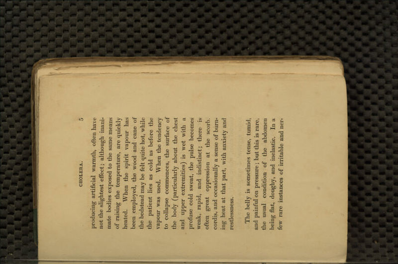 producing artificial warmth, often have not the slightest effect; although inani- mate bodies exposed to the same means of raising the temperature, are quickly heated. When the spirit vapour has been employed, the wood and cane of the bedstead may be felt quite hot, while the patient lies as cold as before the vapour was used. When the tendency to collapse commences, the surface of the body (particularly about the chest and upper extremities) is wet with a profuse cold sweat, the pulse becomes weak, rapid, and indistinct; there is often great oppression at the scorb. cordis, and occasionally a sense of burn- ing heat at that part, with anxiety and restlessness. The belly is sometimes tense, tumid, and painful on pressure; but this is rare, the usual condition of the abdomen being flat, doughy, and inelastic. In a few rare instances of irritable and ner-