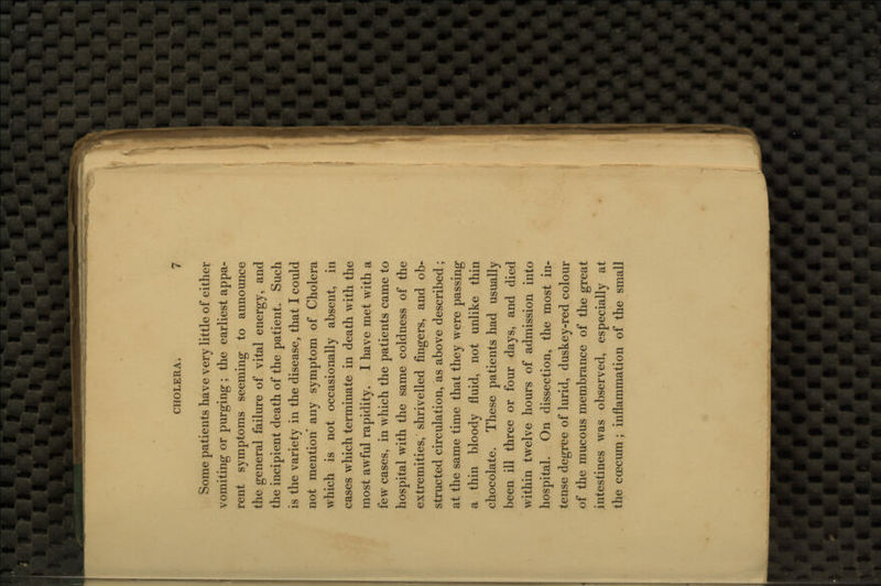 Some patients have very little of either vomiting or purging; the earliest appa- rent symptoms seeming to announce the general failure of vital energy, and the incipient death of the patient. Such is the variety in the disease, that I could not mention any symptom of Cholera which is not occasionally absent, in cases which terminate in death with the most awful rapidity. I have met with a few cases, in which the patients came to hospital with the same coldness of the extremities, shrivelled fingers, and ob- structed circulation, as above described ; at the same time that they were passing a thin bloody fluid, not unlike thin chocolate. These patients had usually been ill three or four days, and died within twelve hours of admission into hospital. On dissection, the most in- tense degree of lurid, duskey-red colour of the mucous membrance of the great intestines was observed, especially at the ccecum : inflammation of the small