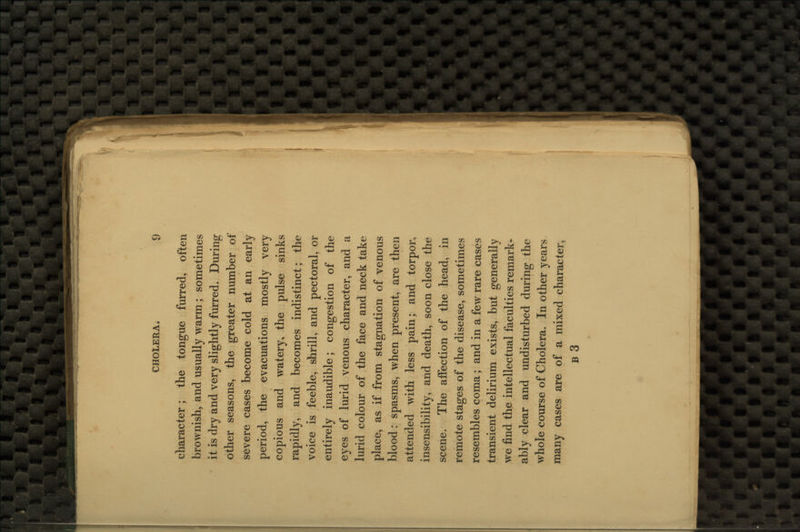 character; the tongue furred, often brownish, and usually warm ; sometimes it is dry and very slightly furred. During other seasons, the greater number of severe cases become cold at an early period, the evacuations mostly very copious and watery, the pulse sinks rapidly, and becomes indistinct; the voice is feeble, shrill, and pectoral, or entirely inaudible; congestion of the eyes of lurid venous character, and a lurid colour of the face and neck take place, as if from stagnation of venous blood: spasms, when present, are then attended with less pain; and torpor, insensibility, and death, soon close the scene. The affection of the head, in remote stages of the disease, sometimes resembles coma; and in a few rare cases transient delirium exists, but generally we find the intellectual faculties remark- ably clear and undisturbed during the whole course of Cholera. In other years many cases are of a mixed character, b3