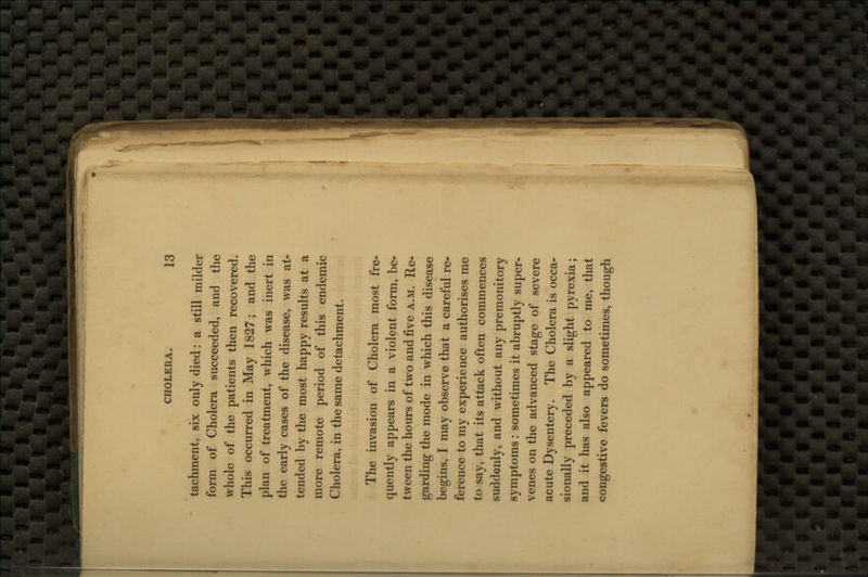 tachment, six only died: a still milder form of Cholera succeeded, and the whole of the patients then recovered. This occurred in May 1827; and the plan of treatment, which was inert in the early cases of the disease, was at- tended by the most happy results at a more remote period of this endemic Cholera, in the same detachment. The invasion of Cholera most fre- quently appears in a violent form, be- tween the hours of two and five a.m. Re- garding the mode in which this disease begins, I may observe that a careful re- ference to my experience authorises me to say, that its attack often commences suddenly, and without any premonitory symptoms: sometimes it abruptly super- venes on the advanced stage of severe acute Dysentery. The Cholera is occa- sionally preceded by a slight pyrexia; and it has also appeared to me, that congestive fevers do sometimes, though