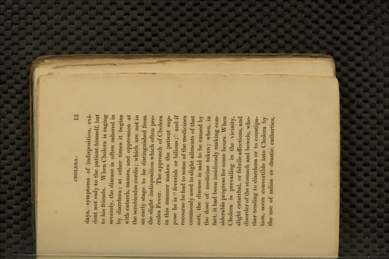 days, symptoms of indisposition, evi- dent not only to the patient himself, but to his friends. When Cholera is raging severely, the disease is often ushered in by diarrhoea; at other times it begins with catarrh, nausea, and oppression at the scrobiculus cordis; which are not in an early stage to be distinguished from the slight indisposition which often pre- cedes Fever. The approach of Cholera in this manner makes the patient sup- pose he is  feverish or bilious ; and if recourse be had to some of the medicines commonly used in slight ailments of that sort, the disease is said to be caused by the dose of medicine taken; when, in fact, it had been insidiously making con- siderable progress for some hours. When Cholera is prevailing in the vicinity, slight catarrhal, or febrile affections, and disorder of the stomach and bowels, whe- ther tending to diarrhoea or to constipa- tion, seem convertible into Cholera by the use of saline or drastic cathartics,