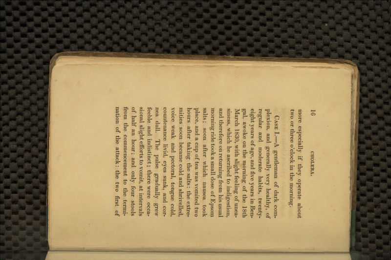 more especially if they operate about two or three o'clock in the morning. Case I.—A gentleman of dark com- plexion, and generally very healthy, of regular and moderate habits, twenty- eight years of age, and five years in Ben- gal, awoke on the morning of the 18th March 1830, with slight feeling of unea- siness, which he ascribed to indigestion, and therefore on returning from his usual morning ride took a small dose of Epsom salts; soon after which nausea took place, and a cup of tea was vomited two hours after taking the salts: the extre- mities soon became cold and shrivelled, voice weak and pectoral, tongue cold, countenance livid, eyes sunk, and cor- nea dull. The pulse gradually grew feeble and indistinct; there were occa- sional slight efforts to vomit, at intervals of half an hour; and only four stools from the commencement to the termi- nation of the attack: the two first of
