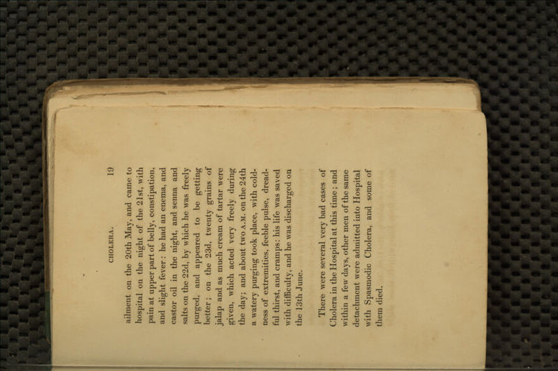 ailment on the 20th May, and came to hospital on the night of the 21st, with pain at upper part of belly, constipation, and slight fever : he had an enema, and castor oil in the night, and senna and salts on the 22d, by which he was freely purged, and appeared to be getting better; on the 23d, twenty grains of jalap and as much cream of tartar were given, which acted very freely during the day; and about two a.m. on the 24th a watery purging took place, with cold- ness of extremities, feeble pulse, dread- ful thirst, and cramps: his life was saved with difficulty, and he was discharged on the 13th June. There were several very bad cases of Cholera in the Hospital at this time ; and within a few days, other men of the same detachment were admitted into Hospital with Spasmodic Cholera, and some of them died.
