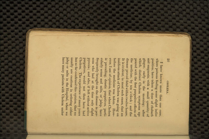 I have known more than one case, where persons feeling some slight indis- position, have taken a dose of rhubarb and magnesia, with a small quantity of ginger, early in the morning; after which, distinct Cholera symptoms ap- peared with the first purgative effects of the medicine, by ten o'clock ; and the disease proved fatal within twelve hours. It is evident, in most such cases, that an insidious attack of Cholera was going on before the medicine was taken. How- ever, I am of opinion, that when Cholera is prevailing, drastic purgatives, parti- cularly senna and salts, or jalap, have frequently brought on the disease in per- sons who had at the time only slight pyrexia; and who, if left without active purgatives, would not then have had Cholera. The experience of many years has so far confirmed this opinion, that we usually are cautious in ordering either jalap or salts in the Hospital, when we have many patients with Cholera under