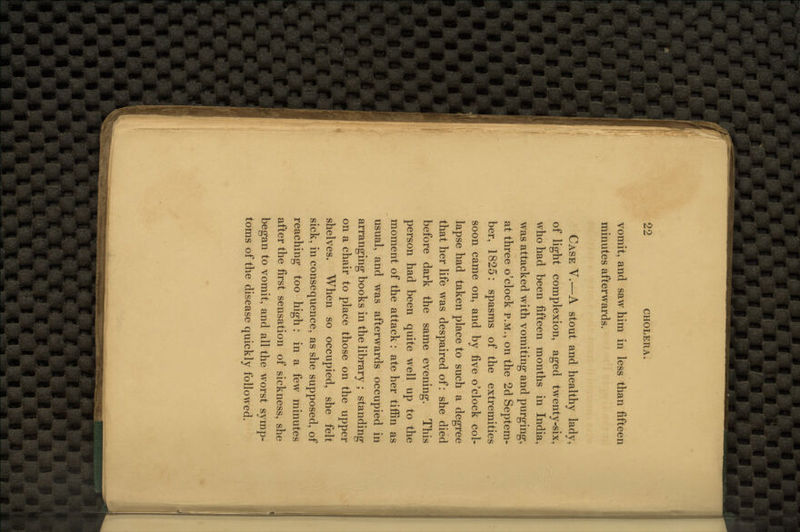 vomit, and saw him in less than fifteen minutes afterwards. Case Y.—A stout and healthy lady, of light complexion, aged twenty-six, who had been fifteen months in India, was attacked with vomiting and purging, at three o'clock p.m., on the 2d Septem- ber, 1825: spasms of the extremities soon came on, and by five o'clock col- lapse had taken place to such a degree that her life was despaired of: she died before dark the same evening. This person had been quite well up to the moment of the attack: ate her tiffin as usual, and was afterwards occupied in arranging books in the library ; standing on a chair to place those on the upper shelves. When so occupied, she felt sick, in consequence, as she supposed, of reaching too high: in a few minutes after the first sensation of sickness, she began to vomit, and all the worst symp- toms of the disease quickly followed.