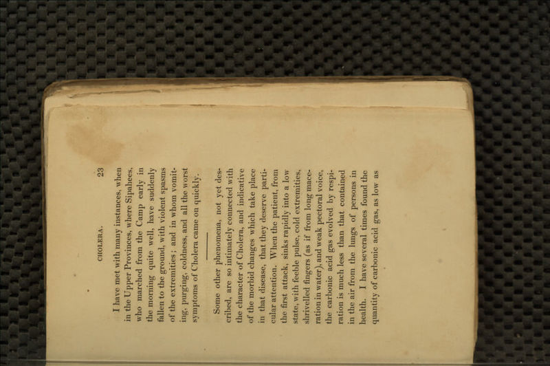 I have met with many instances, when in the Upper Provinces, where Sipahees, who marched from the Camp early in the morning quite well, have suddenly fallen to the ground, with violent spasms of the extremities; and in whom vomit- ing, purging, coldness, and all the worst symptoms of Cholera came on quickly. Some other phenomena, not yet des- cribed, are so intimately connected with the character of Cholera, and indicative of the morbid changes which take place in that disease, that they deserve parti- cular attention. When the patient, from the first attack, sinks rapidly into a low state, with feeble pulse, cold extremities, shrivelled fingers (as if from long mace- ration in water), and weak pectoral voice, the carbonic acid gas evolved by respi- ration is much less than that contained in the air from the lungs of persons in health. I have several times found the quantity of carbonic acid gas, as low as