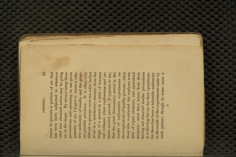 means to procure a portion of air that has been fairly subjected to whatever vital and chemical action may be going on in the lungs. By always using these precautions, and operating on one given quantity of air, I hoped to insure a rela- tive uniformity of results, and the great- est possible precision. It is often very difficult to procure even ten cubic inches of air in a satisfactory manner, from the lungs of a person in a state of lowness and collapse, when restlessness and ex- treme anxiety prevail. It appears to me, that the great discrepancy stated in the results of eudiometric experiments on the respired air of healthy persons; when those who conducted the analyses were men of equal eminence, and undoubted accuracy; must have arisen from their having not observed similar precautions in collecting the air for their operations: for there has been a tolerable uniformity in the result of the experiments made by each person; though in some cases a c