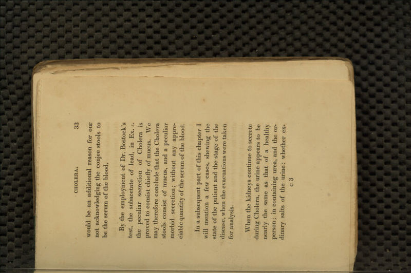 would be an additional reason for our not acknowledging the conjee stools to be the serum of the blood. By the employment of Dr. Bostock's test, the subacetate of lead, in Ex. s. the peculiar secretion of Cholera is proved to consist chiefly of mucus. We may therefore conclude that the Cholera stools consist of mucus, and a peculiar morbid secretion; without any appre- ciable quantity of the serum of the blood. In a subsequent part of this chapter I will mention a few cases, shewing the state of the patient and the stage of the disease, when the evacuations were taken for analysis. When the kidneys continue to secrete during Cholera, the urine appears to be nearly the same as that of a healthy person; in containing urea, and the or- dinary salts of the urine: whether ex- c3