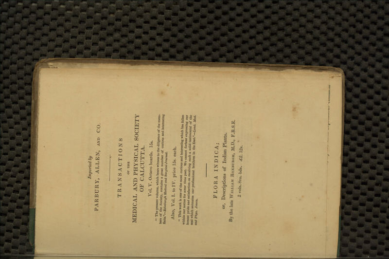 Imported by PARBURY, ALLEN, and CO. TRANSACTIONS OF THE MEDICAL AND PHYSICAL SOCIETY OF CALCUTTA. Vol. V. Octavo boards. 15s.  The present volume, which bears witness to the diligence of the mem- bers of the Society, contains a great number of curious and interesting facts.—Edinburgh Medical and Surgical Journal. Also, Vol. I. to IV. price 15s. each.  This work is one of the most curious and interesting which has fallen within our notice for some time past. We cannot forbear expressing our honest pride and satisfaction on receiving such a solid testimonial of the zeal which animates our professional brethren in the East.—Lond. Med. and Phys. Journ. FLORA INDICA; or, Descriptions of Indian Plants. By the late William Roxburgh, M.D., F.R.S.E. 2 vols. 8vo. bds. £2. 12s.