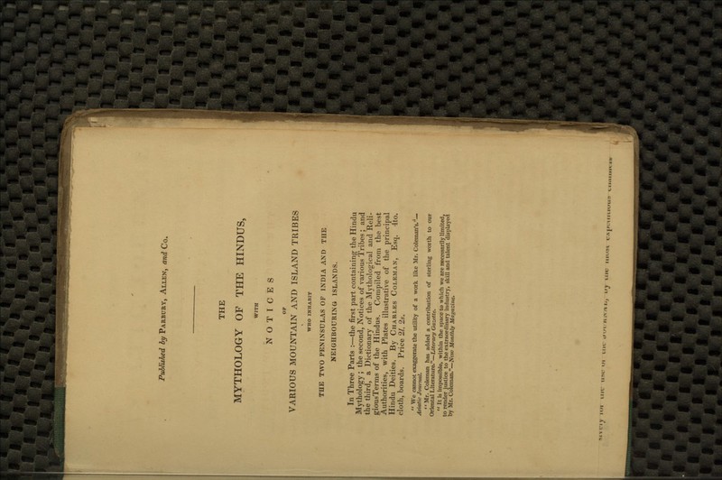 THE MYTHOLOGY OF THE HINDUS, WITH NOTICES OP VARIOUS MOUNTAIN AND ISLAND TRIBES WHO INHABIT THE TWO PENINSULAS OF INDIA AND THE NEIGHBOURING ISLANDS. In Three Parts :—the first part containing the Hindu Mythology ; the second, Notices of various Tribes ; and the third, a Dictionary of the Mythological and Reli- giousTerms of the Hindus. Compiled from the best Authorities, with Plates illustrative of the principal Hindu Deities. By Charles Coleman, Esq. 4to. cloth, boards. Price 21. 2s.  We cannot exaggerate the utility of a work like Mr. Coleman's.— Asiatic Journal. Mr. Coleman has added a contribution of sterling worth to our Oriental Literature.—Literary Gazette.  It is impossible, within the space to which we are necessarily limited, to render justice to the extraordinary industry, skill and talent displayed by Mr. Coleman.—New; Monthly Magazine.