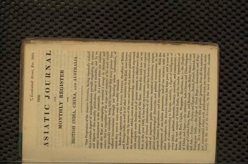 THE ASIATIC JOURNAL AND MONTHLY REGISTER FOR BRITISH INDIA, CHINA, and AUSTRALIA The Proprietors of the Asiatic Journal, having repeatedly noticed that a certain degree of misapprehension prevails respecting the nature and objects of this monthly publication, deem it desirable, and by no means unimportant to the community, at a period when our relations with the East are undergoing so material a change in character and extent, that an exposition of the scope and contents of the work should be generally circulated, being fully convinced that many persons have suffered inconvenience through not knowing where information, of which they were in want, may be readily obtained. Before the appearance of the Asiatic Journal, the affairs of British and Foreign India, as well as of other countries in the East, were known to Europe only by means of the rare and imperfect notices published in the newspapers, which, even at the present day, are too much engrossed with subjects more familiar and of nearer interest, to afford more than occasional glances at affairs of the East. Since this work was set on foot, in the year 1816, it has kept up a constant, connected, and copious supply of oriental information of all kinds, and has become a valuable record of important public documents, statistical information, geogra- phical and archaeological discoveries, and political transactions, in our remote Eastern dependencies and the contiguous territories. With the enlargement of our Indian possessions, and of our relations witli the other hemisphere, the Asiatic Journal has kept pace, and is now an organ of communicating to Europe, monthly, a digest of intelligence of every kind,— political, domestic, literary, scientific, and commercial.— from the vast empire of British India, and the insular dependencies of Britain in the East, Ceylon, Singapore, Mauritius, &c.;—the Empires of China and Japan;—the extensive Indo-Chinese and Ultra-Gangetic states of Cochin-China, Siam, and Burmah ;—the Malay States ;—( Vn- tral Asia ;—Persia;—Turkey and Egypt;—Dutch, French, Spanish, and Portuguese India ;—the Cape of Good Hope ;—Australasia and Poly- nesia. At a vast expense, files of public journals, from all the countries just enumerated where such publications exist, are transmitted, exclu- sively lor the use of'the Journal, fay the most expeditious channels