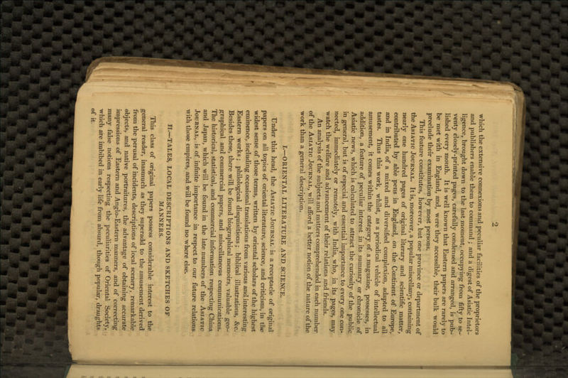 which the extensive connexions and peculiar facilities of the proprietors and publishers enable them to command ; and a digest of Asiatic Intel- ligence, brought down to the last moment, occupying from fifty to se- venty closely-printed pages, carefully condensed and arranged, is pub- lished every month. It is well known that Eastern papers are rarely to be met with in England, and, were they accessible, their bulk would preclude their examination by most persons. This feature constitutes, however, but one province or department of the Asiatic Journal. It is, moreover, a popular miscellany, containing nearly one hundred pages of original literary and scientific matter, contributed by able pens in England, on the Continent of Europe, and in India, of a mixed and diversified complexion, adapted to all tastes. Thus this work, whilst, as a periodical vehicle of intellectual amusement, it comes within the category of a magazine, possesses, in addition, a feature of peculiar interest in its summary or chronicle of Asiatic news, which is calculated to attract the curiosity of the public in general, but is of especial and essential importance to every one con- nected, immediately or remotely, with India, who, in its pages, may watch the welfare and advancement of their relations and friends. An analysis of the subjects and matters comprehended in each number of the Asiatic Journal, will afford a better notion of the nature of the work than a general description. I.—ORIENTAL LITERATURE AND SCIENCE. Under this head, the Asiatic Journal is a receptacle of original papers on all topics of oriental literature, science, and criticism, in ti*e widest sense of those terms, written by oriental scholars of the highest eminence, including occasional translations from various and interesting Eastern works; philological disquisitions; biblical illustrations, &c. Besides these, there will be found biographical memoirs, valuable geo- graphical and commercial papers, and miscellaneous communications. The historical, statistical, and commercial information respecting China and Japan, which will be found in the late numbers of the Asiatic Journal, is of infinite importance in respect to our future relations with those empires, and will be found no where else. H.~TALES, LOCAL DESCRIPTIONS AND SKETCHES OF MANNERS. This class of original papers possess considerable interest to the general reader, inasmuch as they superadd to the amusement derived from the perusal of incidents, descriptions of local scenery, remarkable objects, and native portraitures, the advantage of obtaining accurate impressions of Eastern and Anglo-Eastern manners, and of correcting many false notions respecting the peculiarities of Oriental Society, which are imbibed in early life from absurd, though popular, draughts of it.