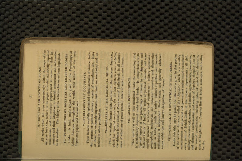 III.—REVIEWS AND NOTICES OF BOOKS. All works which fall even constructively within the scope of the Asiatic Journal, receive in its pages a careful and strictly impartial examination, and an analysis proportioned in extent to their im- portance and their adaptation to furnish amusement and information to its readers. The fidelity of its criticism has never been impugned. IV.—PROCEEDINGS OF SOCIETIES AND LEARNED BODIES. Under this head, ample reports are given of the Proceedings of Asiatic Societies throughout the world, with notices of the most important papers and transactions. V.—PARLIAMENTARY DOCUMENTS. These hiclude carefully epitomized official accounts of finance, trade, &c.; papers of political interest; reports of committees, &c. Many of these are extremely important, and most are overlooked and un- noticed in other publications. VI.—DEBATES AT THE EAST-INDIA HOUSE. This is another feature quite peculiar to the Asiatic Journal, which has reported exclusively, for the last eighteen years, verbatim, the debates in the Court of Proprietors of India Stock, in all mattei'3, some of which are of great general, others of much private interest. VII—ASIATIC INTELLIGENCE. This matter (as well as that mentioned under the succeeding title) is methodically disposed under local heads. It comprehends well- digested reports of law proceedings of interest in the Supreme and Mofussil Courts of India; all topics of political, domestic, and com- mercial moment; incidents and occurrences ; military operations ; geographical, antiquarian, and historical researches and discoveries made in India; details of native durbars ; politics and domestic transactions of independent Hindu states, and generally whatever comes within the well-known designation of u news. VIII.—OFFICIAL AND STATISTICAL INTELLIGENCE. Under this title, may be placed the information given in that portion of the Asiatic Journal called the u Register which is a monthly announcement of all general and government orders issued throughout every part of British India, in the various departments ; all civil, military, ecclesiastical, marine, and medical appointments, promotions, and changes; courts-martial and courts of inquiry ; shipping lists at the several presidencies, including dates pf arrival and departure, rates of freight, &c. Complete lists of births, marriages, ami deaths, fee. fee.
