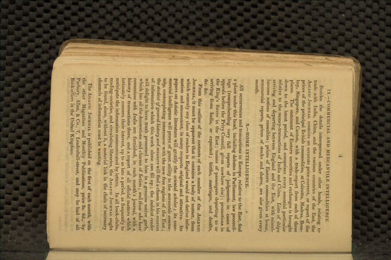 IX—COMMERCIAL AND MERCANTILE INTELLIGENCE. Besides the details interspersed under other heads, relating ta trade with India, China, and the various countries of the East, the Asiatic Journal contains an accurate price-current, or report of the prices of the principal British commodities, at Calcutta, Madras, Bom- bay, Singapore, and Canton, with a trade-report from each of those places. The statement of Eastern securities and exchanges is brought down to the latest period, and comprizes every essential particular relative to the money-transactions of India and China. Lists of ships arriving and departing between England and the East, with miscel- laneous notices of casualties; prices of Eastern commodities at home, commercial reports, prices of stocks and shares, are also given every month. X.—HOME INTELLIGENCE, All occurrences and transactions in Europe, relative to the East, find a place under this head, including debates in Parliament, law proceed- ings (comprehending very full reports of judgments in cases of appeals before the Privy Council, given nowhere else) ; promotions in the King's forces in the East; names of passengers departing to or arriving from India, or expected; births, marriages, and deaths, &c. &c. From this outline of the contents of each number of the Asiatic Journal, it must be apparent that it contains a body of matter, from which scarcely any class of readers in England would not derive infor- mation and amusement, in many respects original and attractive. Its papers on Asiatic literature will gratify the oriental scholar ; its com- mercial intelligence will prove of great utility to the mercantile commu- nity^ contemplating intercourse with the now free regions of the East; the student of general history and manners will find a chasm in his sources of information which this work alone can fill up; the indolent reader will delight to have truth presented to him in a genuine native garb, which has all the decorations and charms of fiction ; and those who have connexions with India are furnished, in each month's journal, with a history of transactions there, and a report of all official matters which intimately concern their interest, up to so late a period, as frequently to anticipate the information communicated by letters. In all book-clubs, reading-societies, and circulating libraries, the Asiatic Journal ought to be found, since, without it, a material link in the chain of necessary channels of information must be wanting. The Asiatic Journal is published on the first of each month, with the other Magazines and Monthly Publications, price 3s. 6d., by Parbury, Allen, & Co., 7, Leadenhall-street, and may be had of all Booksellers in the United Kingdom.