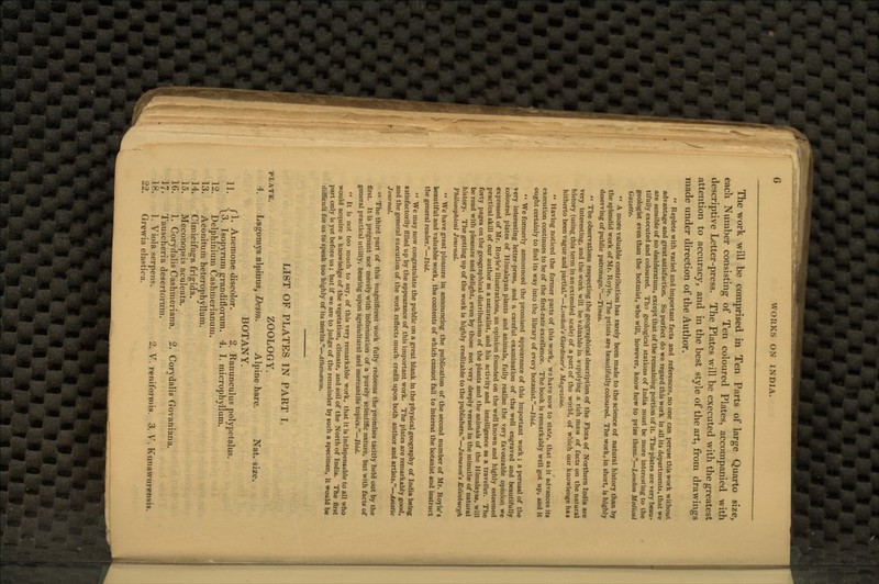 The work will be comprised in Ten Parts of large Quarto size, each Number consisting of Ten coloured Plates, accompanied with descriptive Letter-press. The Plates will be executed with the greatest attention to accuracy, and in the best style of the art, from drawings made under direction of the Author.  Replete with varied and important facts and references, no one can peruse this work without advantage and great satisfaction. So perfect do we regard thi3 work in all its departments, that we are sensible of no desideratum, except that of the remaining portion of it. The plates are very beau- tifully executed and coloured. The geological stations of India must be more interesting to the geologist even than the botanist, who will, however, know how to prize them.—London Medical Gazette.  A more valuable contribution has rarely been made to the science of natural history than by the splendid work of Mr. Royle. The prints are beautifully coloured. The work, in short, is highly deserving of public patronage.—Times.  The observations respecting the geographical description of the Flora of Northern India are very interesting, and the work will be valuable in supplying a rich mass of facts on the natural history (using this term in an extended scale) of a part of the world, of which our knowlenge has hitherto been vague and partial.—Loudon's Gardener's Magazine.  Having noticed the former parts of this work, we have now to state, that as it advances its execution continues to be of the first-rate excellence. The book is remarkably well got up, and it ought certainly to find its way into the library of every botanist.—Ibid.  We formerly announced the promised appearance of this important work ; a perusal of the very interesting letter-press, and a careful examination of the well engraved and beautifully coloured plates of Himalayan plants and animals, fully realize the very favourable opinion we expressed of Mr. Royle's illustrations, an opinion founded on the well known and highly esteemed practical skill of our author as a naturalist, and his activity and intelligence as a traveller. The forty pages on the geographical distributions of the plants and the animals of the Himalayas, will be read with pleasure and delight, even by those not very deeply versed in the minutiae of natural history. The getting up of the work is highly creditable to the publishers.—Jameson's Edinburgh Philosophical Journal.  We have great pleasure in announcing the publication of the second number of Mr. Royle's beautiful and valuable work, the contents of which cannot fail to interest the botanist and instruct the general reader.—Ibid.  We may now congratulate the public on a great blank in the physical geography of India being satisfactorily filled up by the appearance of this important work. The plates are remarkably good, and the general execution of the work reflects much credit upon both author and artists.—Asiatic Journal.  The third part of this magnificent work fully redeems the promises tacitly held out by the first. It is pregnant not merely with information of a purely scientific nature, but with facts of general practical utility, bearing upon agricultural and mercantile topics.—Ibid.  It is not too much to say, of this very remarkable work, that it is indispensable to all who would acquire a knowledge of the vegetation, climate, and soil of the North of India. The first part only is yet before us; but if we are to judge of the remainder by such a specimen, it would be difficult for us to speak too highly of its merits.—Athenaeum. LIST OF PLATES IN PART I. plate. ZOOLOGY. 4. Lagomys alpinus, Desm. Alpine hare. Nat. size. BOTANY. ,, rl. Anemone discolor. 2. Ranunculus polypetalus. \3. Isopyrum grandiflorum. 4. I. microphyllum. 12. Delphinium Cashmerianum. 13. Aconitum heterophyllum. 14. Cimicifuga frigida. 15. Meconopsis aculeata. 16. 1. Corydalis Cashmeriana. 2. Corydalis Govaniana. 17. Tauscheria desertorum. 18. 1. Viola serpens. 2. V. reniformis. 3. V. Kunawurensis. 22. Grewia elastica.