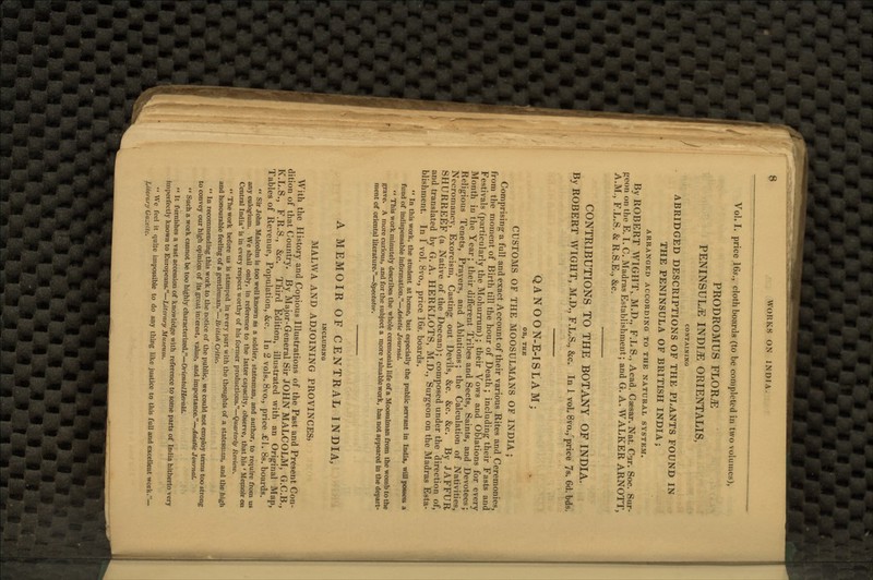 Vol. I. price 16s., cloth boards (to be completed in two volumes), PRODROMUS FLOTUE PENINSULA INDITE ORIENTALIS, CONTAINING ABRIDGED DESCRIPTIONS OF THE PLANTS FOUND IN THE PENINSULA OF BRITISH INDIA; ARRANGED ACCORDING TO THE NATURAL SYSTEM. By ROBERT WIGHT, M.D., F.L S., Acad. Caesar. Nat. Cur. Soc. Sur- geon on the E. I. C. Madras Establishment; and G. A. WALKER ARNOTT, A.M., F.L.S. & R.S.E., &c. CONTRIBUTIONS TO THE BOTANY OF INDIA. By ROBERT WIGHT, M.D., F.L.S., &c. In 1 vol. 8vo.,price 7s. 6d.bds. QANOON-E-ISLAM; OR, THE CUSTOMS OF THE MOOSULMANS OF INDIA ; Comprising1 a full and exact Account of their various Rites and Ceremonies, from the moment of Birth till the hour of Death; including1 their Fasts and Festivals (particularly the Mohurrum); their Vows and Oblations for every Month in the Year; their diiferent Tribes and Sects, Saints, and Devotees; Religious Tenets, Prayers, and Ablutions; the Calculation of Nativities, Necromancy, Exorcism, Casting out Devils, &c. &c. &c. By JAFFUR SHURREEF (a Native of the Deccan); composed under the direction of, and translated by G. A. HERKLOTS, M.D., Surgeon on the Madras Esta- blishment. In 1 vol. 8vo., price 16s. boards.  In this work, the student at home, but especially the public servant in India, will possess a fund of indispensable information.—Asiatic Journal.  This work minutely describes the whole ceremonial life of a Moosulman from the womb to the grave. A more curious, and for the subject a more valuable work, has not appeared in the depart- ment of oriental literature.—Spectator. A MEMOIR OF CENTRAL INDIA, INCLUDING MALWA AND ADJOINING PROVINCES, With the History and Copious Illustrations of the Past and Present Con- dition of that Country. By Major-General Sir JOHN MALCOLM, G.C.B., K.L.S., F.R.S., &c. Third Edition, illustrated with an Original Map, Tables of Revenue, Population, &c. In 2 vols. 8vo., price «£1. 8s. boards.  Sir John Malcolm is too well known as a soldier, statesman, and author, to require from us any eulogium. We shall only, in reference to the latter capacity, observe, that his ' Memoir on Central India' is in every respect worthy of his former productions.—Quarterly Review.  The work before us is stamped in every part with the thoughts of a statesman, and the high and honourable feeling of a gentleman.—British Critic.  In recommending this work to the notice of the public, we could not employ terms too strong to convey our high opinion of its great interest, value, and importance.—Asiatic Journal.  Such a work cannot be too highly characterized.—Oriental Herald.  It furnishes a vast accession of knowledge with reference to some parts of India hitherto very imperfectly known to Europeans.—Literary Museum.  We feel it quite impossible to do any thing like justice to this full and excellent work.— Literary Uazettc.