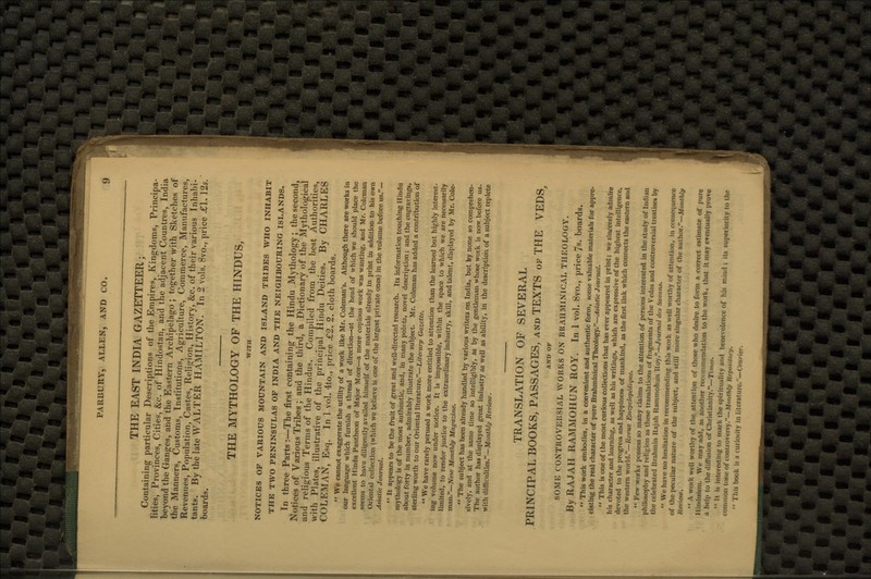 THE EAST INDIA GAZETTEER; Containing particular Descriptions of the Empires, Kingdoms, Principa- lities, Provinces, Cities, &c. of Hindostan, and the adjacent Countres, India beyond the Ganges, and the Eastern Archipelago ; together with Sketches of the Manners, Customs, Institutions, Agriculture, Commerce, Manufactures, Revenues, Population, Castes, Religion, History, &c. of their various Inhabi- tants. By the late WALTER HAMILTON. In 2 vols. 8vo., price £1. 12*. boards. THE MYTHOLOGY OF THE HINDUS, WITH NOTICES OP VARIOUS MOUNTAIN AND ISLAND TRIBES WHO INHABIT THE TWO PENINSULAS OF INDIA AND THE NEIGHBOURING ISLANDS. In three Parts:—The first containing the Hindu Mythology; the second, Notices of Various Tribes ; and the third, a Dictionary of the Mythological and religious Terms of the Hindus. Compiled from the best Authorities, with Plates, illustrative of the principal Hindu Deities. By CHARLES COLEMAN, Esq. In 1 vol. 4to., price £2. 2. cloth boards.  We cannot exaggerate the utility of a work like Mr. Coleman's. Although there are works in our language which furnish a thread of direction—at the head of which we should place the excellent Hindu Pantheon of Major Moor—a more copious work was wanting, and Mr. Coleman seems to have diligently availed himself of the materials already in print in addition to his own Oriental collection (which we believe is one of the largest private ones) in the volume before us.— Asiatic Journal.  It appears to be the fruit of great and well-directed research. Its information touching Hindu mythology is of the most authentic, and, in many points, novel description; and the engravings, about forty in number, admirably illustrate the subject. Mr. Coleman has added a contribution of sterling worth to our Oriental literature.—Literary Gazette. '* We have rarely perused a work more entitled to attention than the learned but highly interest- ing volume now under notice. It is impossible, within the space to which we are necessarily limited, to render justice to the extraordinary industry, skill, and talent, displayed by Mr. Cole- man.—New Monthly Magazine.  The subject has been already handled by various writers on India, but by none so comprehen- sively, and at the same time so intelligibly, as by the gentleman whose work is now before us. The author has displayed great industry as well as ability, in the description of a subject replete with difficulties.—Monthly Review. TRANSLATION OF SEVERAL PRINCIPAL BOOKS, PASSAGES, and TEXTS of THE VEDS, AND OF SOME CONTROVERSIAL WORKS ON BRAHMINICAL THEOLOGY. By RAJAH RAMMOHUN ROY. In 1 vol. 8vo., price 7s. boards.  This work embodies, in a convenient and authentic form, some valuable materials for appre- ciating the real character of pure Brahminical Theology.—Asiatic Journal.  This is one of the most curious collections that has ever appeared in print; we sincerely admire his character and learning, as well as his writings, which are expressive of the highest intelligence, devoted to the progress and happiness of mankind, as the first link which connect! the eastern and the western world.—llevue Encyclopcdiquc.  Tew works possess so many claims to the attention of persons interested in the study of Indian philosophy and religion as these translations of fragments of the Vedas and controversial treatises by the celebrated Brahmin Rajah llammohun Roy.—Journal de» Saaans.  We have no hesitation in recommending this work as well worthy of attention, in consequence of the peculiar nature of the subject, and still more singular character of the author.—Monthly l!i-i>it:iu.  A work well worthy of the attention of those who desire to form a correct estimate of pure Hinduism. We may add, as another re< >-mniendation to the work, that it may eventually provo a help to the diffusion of Christianity.— TJj  It is interesting to mark the spiiitualitv and benevolence of his mind ; its supcrioiitv lo the common tone of conuovaiwy —Monthly Repotitory,  This book is a curiosity in literature.—* <>uricr.