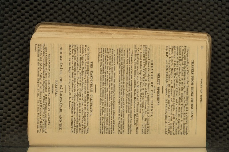 TRAVELS FROM INDIA TO ENGLAND, Comprehending a Visit to the Burman Empire, and a Journey through Persia, Asia Minor, European Turkey, &c., in the Years 1825-26; containing a Chronological Epitome of the late Military Transactions in Ava; an Account of the Proceedings of the present Mission from the Supreme Go- vernment of India to the Court of Tehran; and a Summary of the Causes and Events of the late War between Persia and Russia. With Sketches of Natural History, Manners, and Customs, and illustrated with Maps and coloured Lithographic Prints. By JAMES EDWARD ALEXANDER, Esq., H.P., late H.M. 13th Light Dragoons. In 1 vol. 4to., price ^€1. lis. 6d. SELECT SPECIMENS OF THK THEATRE OF THE HINDUS, Translated from the original Sanscrit; together with an Account of their Dramatic System, Notices of the different Dramas, &c. By Professor HORACE HAYMAN WILSON, of the University of Oxford. In 3 vols. 8vo. Second Edition (reprinted from the Calcutta Edition). *#* The dramas selected are the Mrichchakati, Vikrama and Urvasi, Malati and Madhava, Uttara Rama Cheritra, Mudra Rakshasa, and Retnavali. *' This work, by one of our most accomplished oriental scholars, is delightful from its novelty ; but its true praise is that it unfolds before us the finest part of a national literature, and thereby illustrates a highly interesting national character.—Blackwood's Magazine.  This is a most important addition to our literature, and will surprise those literary men who were, till now, but little acquainted with the learning of the Hindus. No man with a library will find it complete without these volumes, for which we are deeply indebted to Mr. Wilson.—New Monthly Magazine*,  That there is a Hindu Drama, and a noble one, was hardly known in England till Professor H. Wilson published his Select Specimens; and how few people in England even know any thing more about it than what we have shewed by extracts and analysis of the beautiful romance of Vikrama and Urvasi, or the Hero and the Nymph. Many thousands must have been surprised to find so much of finest fancy and of purest feeling in a poetry which they had before supposed was all empti- ness or inflation, and that the Hindus have a Shakspeare in their Kalidasa. The Translator has nobly done his duty, and his volumes are an important addition to dramatic literature.—Black- wood's Magazine. THE EAST-INDIAN CALCULATOR; Or, Tables for assisting Computation of Batta, Interest, Commission, Rent, Wages, &c. in Indian Money; with copious Tables of the Exchanges between London, Calcutta, Madras, and Bombay, and of the relative Value of Coins current in Hindostan; Tables of the Weights of India and China, with their respective proportions, &c. To which is subjoined, an Account of the Monies, Weights, and Measures of India, China, Persia, Arabia, &c, collected from the best Sources and latest Authorities. By THOMAS THORNTON, M.R.A.S. In one large vol. 8vo., price <£1. Is. boards. THE MAHAVANSI, THE RAJA-RATNACARI, AND THE RAJAVALI, FORMING THE SACRED AND HISTORICAL BOOKS OF CEYLON; Also a Collection of Tracts illustrative of the Doctrines and Literature of Buddhism; translated from the Singhalese. Edited by EDWARD UPHAM, M.R.A.S. and F.S.A., Author of the History and Doctrines of Buddhism, the History of the Ottoiran Empire, &e. &c. Tn 3 vols. 8vo. price £2. 2*. boards.