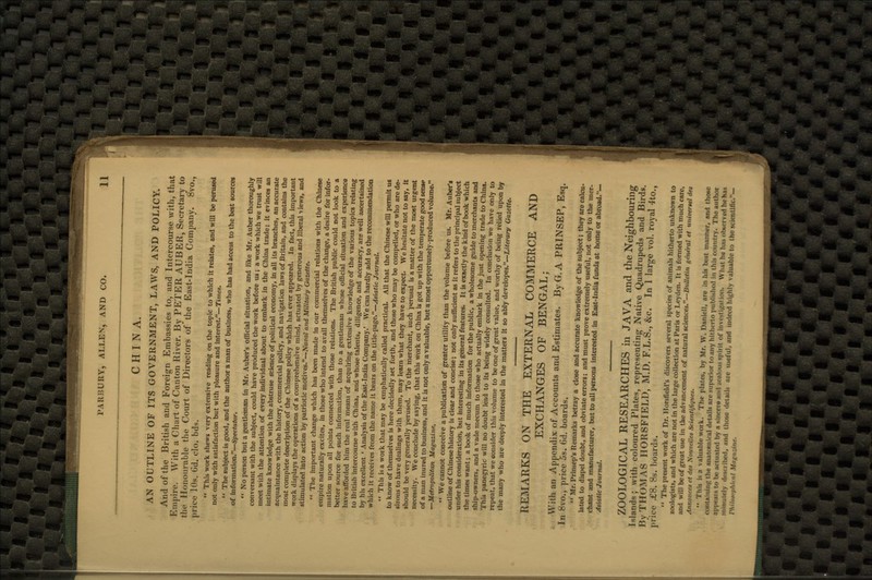 CHINA. AN OUTLINE OF ITS GOVERNMENT, LAWS, AND POLICY. And of the British and Foreign Embassies to, and Intercourse with, that Empire. With a Chart of Canton River. By PETER AUBER, Secretary to the Honourable the Court of Directors of the East-India Company. 8vo., price 10s. Gd. clo. bds.  This work shews very extensive reading on the topic to which it relates, and will be perused not only with satisfaction but with pleasure and interest.—Times.  The subject is good, and the author a man of business, who has had access to the best sources of information.—Spectator.  No person but a gentleman in Mr. Auber's official situation, and like Mr. Auber thoroughly conversant with the subject, could have produced the work before us; a work which we trust will meet with the attention of every individual about to embark in the China trade; it evinces an intimate knowledge with the abstruse science of political economy, in all its branches, an accurate acquaintance with the history, commercial policy, and navigation laws of Britain, and contains the most complete description of the Chinese policy which has ever appeared. In fact, this important work displays the operations of a comprehensive mind, actuated by generous and liberal views, and stimulated into action by patriotic motives.—Naval and Military Gazette.  The important change which has been made in our commercial relations with the Chinese empire naturally excites, in those who intend to avail themselves of the change, a desire for infor- mation upon all points connected with those relations. The British public could not look to a better source for such information, than to a gentleman whose official situation and experience have afforded him the real means of acquiring extensive knowledge of the various topics relating to British intercourse with China, and whose talents, diligence, and accuracy, are well ascertained by his excellent « Analysis of the East-India Company.' We can hardly add to the recommendation which it receives from the name it bears on the title-page.—Asiatic Journal.  This is a work that may be emphatically called practical. All that the Chinese will permit us to know of themselves is here decidedly set forth, and those who may be compelled, or who are de- sirous to have dealings with them, may learn what they have to expect. We hesitate not to say, It should be very generally perused. To the merchant, such perusal is a matter of the most urgent necessity. We conclude by saying, that this work on China is got up with the temperate good sense of a man inured to business, and it is not only a valuable, but a most opportunely-produced volume. —Metropolitan Magazine.  We cannot conceive a publication of greater utility than the volume before us. Mr. Auber's outline of Chinese history is clear and concise; not only sufficient as it refers to the principal subject under his consideration, but interesting in its general features. It is exactly the kind of book which the times want; a book of much information for the public, a wholesome guide to merchants and ship-owners, and a vade mecum to those who actually embark in the just opening trade to China. This panegyric will no doubt lead to its being widely consulted. In conclusion we have only to repeat, that we consider this volume to be one of great value, and worthy of being relied upon by the many who are deeply interested in the matters it so ably developes.—Literary Gazette. REMARKS ON THE EXTERNAL COMMERCE AND EXCHANGES OF BENGAL; With an Appendix of Accounts and Estimates. By G. A PRINSEP, Esq. In 8vo., price 5s. Gd. boards.  Mr. Prinsep's Remarks betray a close and accurate knowledge of the subject; they are calcu- lated to dispel doubt, and obviate errors; and must prove extremely useful, not only to the mer- chant and manufacturer, but to all persons interested in East-India funds at home or abroad.— Asiatic Journal. ZOOLOGICAL RESEARCHES in JAVA and the Neighbouring Ishmds; with coloured Plates, representing Native Quadrupeds and Birds By THOMAS IIORSFIELD, M.D. F.L.S., &c. In 1 large vol. royal 4to.,' price £9. Hs. hoards.  The present work of Dr. Ilorsfield's discovers several species of animals hitherto unknown to zoologists, and which are not in the large collection at Paris or Leyden. It is formed with much care, and will be of great use in the advancement of natural sciences.—Bulletin general et universcl des Antwncet et des Nouvelles ScitnUflquss.  This is a valuable work. The plates, by Mr. W. Danicll, are in his lust ni.miu'r, and those containing iii<- anatotnltal <i«t.iiis are superior to.my hitherto published In this country. Tho author appears t<> be actuated )>v ■ sincere and sealou* spirit of investigation. What ha haa observed he has mmuKiv described, end those details an useful, and indeed highly valuable to the sdenUfic.— Vhllo \ i;.inc.