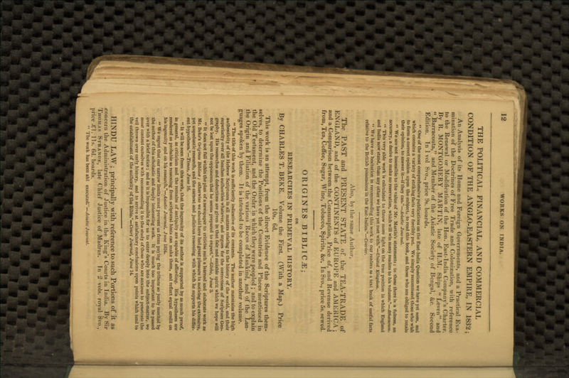 THE POLITICAL, FINANCIAL, AND COMMERCIAL CONDITION OP THE ANGLO-EASTERN EMPIRE, IN 1832; An Analysis of its Home and Foreign Governments, and a Practical Exa- mination of the Doctrines of Free Trade and Colonization, with reference to the Renewal or Modification of the Hon. East-India Company's Charter. By R. MONTGOMERY MARTIN, late of H.M. Ships  Leven and  Barracouta, and Member of the Asiatic Society of Bengal, &c. Second Edition. In 1 vol 8vo., price 9s. boards.  One of the most comprehensive publications on the East-India Question we have yet seen, and which contains a variety of striking facts very forcibly put. We simply recommend those who wish to form a correct opinion upon the subject, to read this book, and those who are obliged to retain their opinion, to answer it—if they can.—Asiatic Journal.  We are not insensible to the value of Mr. Martin's statements; in these there is a fulness, an accuracy, a desire to make no reservation, which will win many readers to his volume.—Athceneum.  This very able work is calculated to throw more light on the true position in which England and India now stand, than any other we have yet met with.—United Kingdom.  We have no hesitation in recommending this work to our readers as a text book of useful facts relative to the British possessions in the East-Indies.— Courier. Also, by the same Author, The PAST and PRESENT STATE of the TEA-TRADE of ENGLAND, and of the CONTINENTS of EUROPE and AMERICA; and a Comparison between the Consumption, Price of, and Revenue derived from, Tea, Coffee, Sugar, Wine, Tobacco, Spirits, &c. In 8vo., price 5s. sewed. ORIGINES BIBLIC.E; OR RESEARCHES IN PRIMEVAL HISTORY. By CHARLES T. BEKE. Volume the First. (With a Map.) Price 10s. 6d. This work is an attempt, from the direct Evidence of the Scriptures them- selves, to determine the Positions of the Countries and Places mentioned in the Old Testament, and the Order in which they were peopled ; and to explain the Origin and Filiation of the various Races of Mankind, and of the Lan- guages spoken by them. It is intended to be completed in another volume. ** The title of this work is sufficiently indicative of its contents. The author maintains the high authenticity of the Hebrew Scriptures in all matters relating to the history of the world, and their superiority over all heathen authorities whatever, and argues for the correctness of Scripture Geo- graphy. His researches and deductions are given in that fair and amiable spirit which we hope will not be lost upon the opponents that he seems prepared to expect.—Globe, June 3.  It does not fall within the plan of a newspaper to criticise such a learned and elaborate work as Mr. Beke's Originea Biblicce t otherwise we should have had great pleasure in noticing the extensive, yet unpedantic research, and the earnest and judicious reasoning with which he supports his differ- ent hypotheses.—Times, June 16. •« It will be seen from this work, that the ingenuity of its author is supported by as much proof, in general, as criticism and the remains of antiquity are capable of affording. His hypotheses are rendered as probable as reasoning from scriptural hints can make them, and reflect equal credit on his ingenuity and on his research.—Asiatic Journal, June 1834.  We regret that our narrow limits must prevent us from paying the tribute so justly merited by the author of this scholastic and deeply interesting work. It is much too important to be passed over with a brief notice; and as it is impossible for us to enter deeply into the subject-matter, we must content ourselves with recommending it to the study of those who are anxious to penetrate the veil thrown over early history, and to arrive at satisfactory conclusions upon points which tend to the establishment of the authority of the Bible.—Cowr* Journal, June 14. HINDU LAW; principally with reference to such Portions of it as concern the Administration of Justice in the King's Courts in India. By Sir Thomas Strangk, late Chief Justice of Madras. In 2 vols, royal 8vo., price £\. lis. 6d. boards. *' The work has been abl executed;—Asiatic Journal.