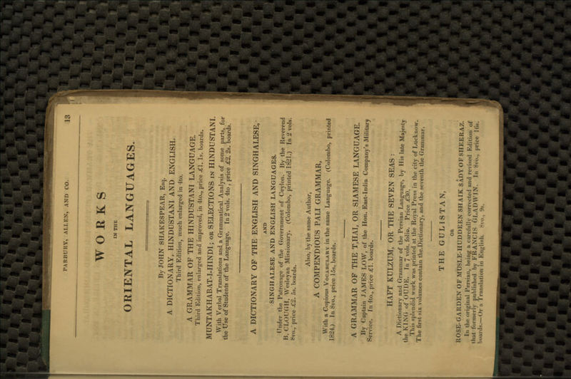 WORKS IN THE ORIENTAL LANGUAGES By JOHN SHAKESPEAR, Esq. A DICTIONARY, HINDUSTANI AND ENGLISH. Third Edition, much enlarged in 4to. A GRAMMAR OF THE HINDUSTANI LANGUAGE. Third Edition, enlarged and improved, in 4to., price <£1. Is. boards. MUNTAKHABAT-I-HINDI; or SELECTIONS in HINDUSTANI. With Verbal Translations and a Grammatical Analysis of some parts, for the Use of Students of the Language. In 2 vols. 4to , price £2. 2s. boards. A DICTIONARY OF THE ENGLISH AND SINGHALESE, AND SINGHALESE AND ENGLISH LANGUAGES. Under the Patronage of the Government of Ceylon. By the Reverend B. CLOUGH, Wesleyan Missionary. (Colombo, printed 1821.) In 2 vols. Hvo., price £2. 5s. boards. Also, by the same Author, A COMPENDIOUS PALI GRAMMAR, With a Copious Vocabulary in the same Language. (Colombo, printed 1824.) In 8vo., price 15s. boards. A GRAMMAR OF THE T,HAI, OR SIAMESE LANGUAGE. By Captain JAMES LOW, of the Hon. East-India Company's Military Service. In 4to., price =€1. boards. HAFT KULZUM, OR THE SEVEN SEAS : A Dictionary and Grammar of the Persian Language, by His late Majesty the KING of OUDE. In 7vols, folio. Price .£30. Tliis splendid work was printed at the Royal Press in the city of Lucknow. The first six volumes contain the.Dictionary, and the seventh the Grammar. THE GULISTAN, OR ROSE-GARDEN OF MUSLE-HUDDEEN SH AIK SADY OF SHEERAZ. Dn the original Persian, being a carefully corrected and revised Edition <>f that formerly published by FRANCIS GLADWIN. In S\,,., price 16s. boards.—Or a Translation in Bnglisn* 8vo., 9s.