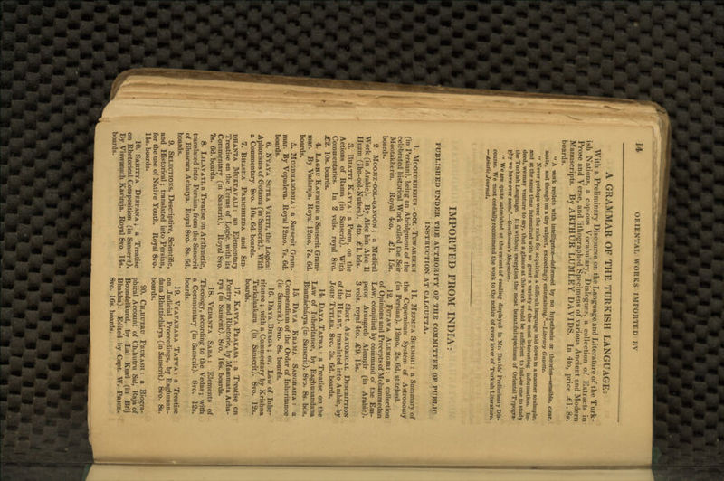 J4 ORIENTAL WORKS IMPORTED BY A GRAMMAR OF THE TURKISH LANGUAGE: With a Preliminary Discourse on the Language and Literature of the Turk- ish Nations, a copious Vocabulary, Dialogues, a collection of Extracts in Prose and Verse, and lithographed Specimens of various Ancient and Modern Manuscripts. By ARTHUR LUMLEY DAVIDS. In 4to, price £1. 8s. boards.  A work replete with intelligence—deformed by no hypothesis or theories—sensible, clear, acute, and though on a dry subject, exceedingly entertaining.—Literary Gazette.  Never perhaps were the rules for acquiring a difficult language laid down in a manner so simple, and at the same time intermixed with so great a variety of the most interesting information. In- deed, we may venture to say, that a glance at this work would be sufficient to induce one to study the Turkish Language. It is without exception the most beautiful specimen of Oriental Typogra- phy we have ever seen.—Gentleman's Magazine.  We are quite astonished at the extent of reading displayed in Mr. Davids' Preliminary Dis- course. We most cordially recommend the work to the notice of every lover of Turkish Literature. —Asiatic Journal, IMPORTED FROM INDIA: PUBLISHED UNDER THE AUTHORITY OP THE COMMITTEE OF PUBLIC INSTRUCTION AT CALCUTTA. 1. MOOLUKHKHUS - OOL -TuWAREEKH (in Persian), being an Abridgment of the celebrated historical Work called the Seir Mootakherin. Royal 4>to. £\. 15s. boards. 2 Moojiz-ool-qanoon ; a Medical Work (in Arabic). By Alee bin Alee II Huzm (Ibn-ool-Nufees). 4to. £\. bds. 3. Bhatti Kavya ; a Poem, on the Actions of Rama (in Sanscrit). With Commentaries. In 2 vols, royal 8vo. £2. 10s. boards. 4. Laghu Kaumudi: a Sanscrit Gram- mar. By Vadaraja. Royal 12mo. 7s. 6d. boards. 5. Mugdhabodha : a Sanscrit Gram- mar. By Vopadeva. Royal 12mo. 7s. 6d. boards. 6. Nyaya Sutra Vritti, the Logical Aphorisms of Gotama (in Sanscrit). With a Commentary. 8vo. 10s. 6d. boards. 7. Bhasha Parichheda and Sid- dhanta Muktavali: an Elementary Treatise on the Terms of Logic, with its Commentary (in Sanscrit). Royal 8vo. 7s. 6d. boards. 8. Lilavati, a Treatise on Arithmetic, translated into Persian, from the Sanscrit of Bhascara Acharya. Royal 8vo. 8s. 6d. boards. 9. Selections, Descriptive, Scientific, and Historical; translated into Persian, for the use of Native Youth. Royal 8vo. 14s. boards. 10. Sahitya Derpana ; a Treatise on Rhetorical Composition (in Sanscrit). By Viswanath Kaviraja. Royal 8vo. 14s. boards. IT. Mejmua Shemshi : a Summary of the Copernican System of Astronomy (in Persian). 12mo. 2s. 6d. stitched. 12. Futawa Alemgiri: a collection of Opinions and Precepts of Mohammedan Law, compiled by command of the Em- peror Arungzeb Alemgir (in Arabic). 3 vols, royal 4to. £9. 15s. 13. Short Anatomical Description of the Heart, translated into Arabic, by John Tytler. 8vo. 3s. 6d. boards. 14. Daya Tatwa : a Treatise on the Law of Inheritance, by Raghunandana Bhattacharya (in Sanscrit). 8vo. 8s. bds. 15. Daya Krama Sangraha : a Compendium of the Order of Inheritance (in Sanscrit). 8vo. 8s. boards. 16. Daya Bhaga ; or, Law of Inhe- ritance ; with a Commentary by Krishna Terkalankara (in Sanscrit). 8vo. 12s. boards. 17. Kavya Prakasa : a Treatise on Poetry and Rhetoric, by Mammata Acha- rya (in Sanscrit). 8vo. 16s. boards. 18. Vedanta Sara : Elements of Theology, according to the Vedas; with a Commentary (in Sanscrit). 8vo. 12s. boards. 19. Vyavahara Tatwa : a Treatise on Judicial Proceedings, by Raghunan- dana Bhattacharya (in Sanscrit). 8vo. 8s. boards. 20. Ch,hutru Prukash : a Biogra- phical Account of Ch,hutru Sal, Raja of Boondelkund, by Lai Kuvi (in Brij Bhakha). Edited by Capt. W. Price. 8vo. 16s. boards.