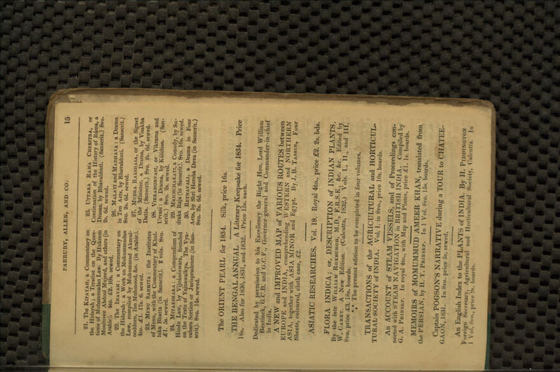 21. The Kifayah, a Commentary on 25. Uttara Rama Cheritra, or the Hidayah; a Treatise on the Ques- Continuation of the History of Rama, a tions of Mohammadan Law. By Hukeem Drama, by Bhavabhuti. (Sanscrit.) 8vo. Mouluvee Abdool Mujeed, and others (in 2s. 6d. sewed. Arabic). 4to. £2. 10s. sewed. 26. Malati andMADHAVA : a Drama 22. The Inayah : a Commentary on in Ten Acts, by Bhavabhuti. (Sanscrit.) the Hidayah : a Work on Mohummudan 8vo. 2s. 6d. sewed. Law, compiled by Mohummud Akmul- 2?> MuDRA Raksh or the si t ooddeer,, Ibn Mnhmood, &c. (in Arabic). of ^ Minister> a Drama> by yisakha 4to. Al. 17*. b. sewed. Datta (Sanscritj 8v0 2s. 6d. sewed. 23. Menu Sanhita : the Institutes of Menu, with the Commentary of Khul- tt28- Vikramorvasi, or Vikrama and luka Bhatta (in Sanscrit). 2 vols. 8vo. Uryas' =a Dorama> hV Kahdasa. (San- £1. 5s. sewed. scnt') 8v0« 2s. sewed. 24. Mitakshara : a Compendium of 29- Mrichchakati, a Comedy, by Su- Hindu Law, by Vijnaneswara, founded draka Raja (in Sanscrit). 8vo. 16s. sewed, on the Texts of Yajnawalkya. The Vya- 30. Retnavali, a Drama in Four vahara Section or Jurisprudence (in San- Acts, by Shri Hersha Deva (in Sanscrit.) scrit). 8vo. 34s. sewed. 8vo. 2s. 6d. sewed. The ORIENT PEARL for 1834. Silk, price 16s. THE BENGAL ANNUAL. A Literary Keepsake for 1834. Price 18s. Also for 1830, 1831, and 1832. Price 15s. each. Dedicated by permission to his Excellency the Right Hon. Lord William Bentinck, G.C.B. and G.C.F., Governor-general and Commander-in-chief in India. A NEW and IMPROVED MAP of VARIOUS ROUTES between EUROPE and INDIA, comprehending WESTERN and NORTHERN ASIA, together with ASIA MINOR and Egypt. By J. B. Tassin, Four Sheets, coloured, cloth case, £2. ASIATIC RESEARCHES. Vol. 18. Royal 4to., price £2. 2s. bds. FLORA INDICA; or, DESCRIPTION of INDIAN PLANTS. By the late William Roxburgh, M.D., F.R.S.E., &c. &c. Edited by W.Carey. A New Edition. (Calcutta, 1832.) Vols. I., II., and III. 8vo. price £3. 18s. boards. *#* The present edition to be completed in four volumes. TRANSACTIONS of the AGRICULTURAL and HORTICUL- TURAL SOCIETY of INDIA. Vol. I. in 8vo., price 10s. boards. An ACCOUNT of STEAM VESSELS, and of Proceedings con- nected with STEAM NAVIGATION in BRITISH INDIA. Compiled by G. A. Pbikssp. In royal 4to., with Map and Plates, price .£1. Is. boards. MEMOIRS of MOMUMMUD AMEER KHAN, translated from the I'KKSIAN, by H. T. Prinskp. In 1 Vol. 8vo. 15s. boards. Captain POGSON'S NARRATIVE during a TOUR to CHATEE- GAON, L831. Id Svo. price 6§. sewed. An English Index to the PLANTS of INDIA. By II. PlDDtNGTOM Foreign Secretary, Agricultural and Horticultural Society, Calcutta. In 1 Vol, 8vo., price !,s- boarde.