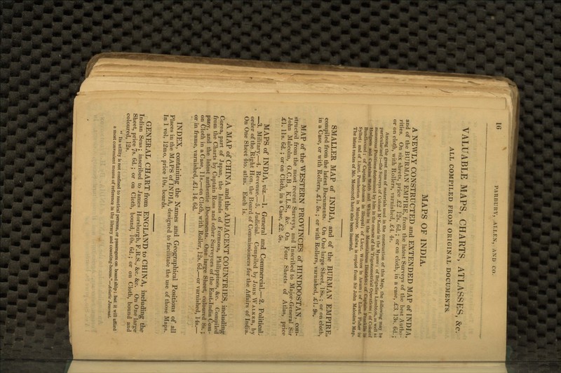 l(> PARBURY, Al.LF.N, AND CO. VALUABLE MAPS, CHARTS, ATLASSES, &c ALL COMPILED FROM ORIGINAL DOCUMENTS. MAPS OF INDIA. A NEWLY CONSTRUCTED and EXTENDED MAP of INDIA, and of the BURMAN EMPIRE, from the latest Surveys of the best Autho- rities. On six sheets, price £2 12s. 6d.; or on cloth, in a case, .£3. 13s. Gd.; or on cloth, with Rollers, varnished, £4. 4s. Among the great mass of materials used in the construction of this Map, the following may be particularized :—the Surveys of Colonel M'Kenzie in the Mysore; of Brigadier Lambton, as well a> numerous Positions determined by him in the course of his Trigonometrical Operations; of Colonel Hodgson and Captains Webb and White in the Mountainous Districts; cf Captain Franklin in Bundlecund ; of Captain Johnson in Bhopal; of Lieut. Wilcox in Assam; of Lieut. Fisher in Sylhet; and of Lieut. Pemberton in Munipoor. Malwa is copied from Sir John Malcolm's Map. The latest routes of Mr. Moorcroft have also been inserted. SMALLER MAP of INDIA, and of the BURMAN EMPIRE, compiled from the latest Documents. On One large Sheet, 18s. ; or on cloth, in a Case, or with Rollers, £1. 5s.; or with Rollers, varnished, £1. 9s. MAP of the WESTERN PROVINCES of HINDOOSTAN, con- structed from the most recent Surveys, and Inscribed to Major-General Sir John Malcolm, G.C.B., K.L.S., &c. On Four Sheets of Atlas, price £1. Us. 6d. ; or on Cloth, in a Case, £2. 5s. MAPS of INDIA, viz.—1. General and Commercial—2. Political. —3. Military.—4. Revenue.—5. Judicial. Compiled by John Walker, by order of the Right Hon. the Board of Commissioners for the Affairs of India. On One Sheet 4to. atlas. Each Is. A MAP of CHINA and the ADJACENT COUNTRIES, including Corea, part of Japan, the Islands of Formosa, Philippines, &c. Compiled from the Charts by Captain Ross and other Surveyors of the East-India Com- pany, and the latest authentic Documents. One large Sheet, coloured 8s.; on Cloth in a Case, lis.—on Cloth, with Roller, 12s. 6d,—or varnished, 14s.— or in frame, varnished, «£1. 14. 6d. INDEX, containing the Names and Geographical Positions of all Places in the MAPS of INDIA, designed to facilitate the use of those Maps. In 1 vol. 12mo. price 10s. boards. GENERAL CHART from ENGLAND to CHINA, including the Indian Seas; inscribed to James Horsburgh, F.R.S., &c. &c. On One large Sheet, price 7s. 6d.; or on Cloth, bound, 10s. 6d.; or on Cloth, bound and coloured, 12s.  Its utility is not confined to nautical persons, or passengers on board ship; but it will afford a most convenient means of reference in the library and counting-house.—Asiatic Journal.