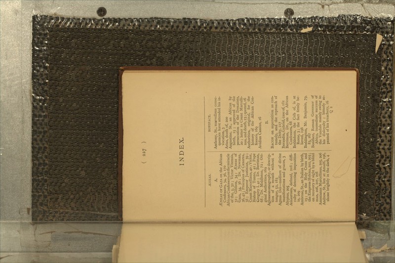 --1 ) INDEX. -ENEAS. /ENEAS of Gaza on the African Confessors, 34, 36, 170 African Confessors,on tie miracle of the, 5,32; Victor Vitensis, 32 ; Gibbon, 34; yEneas of Gaza, 34, 36 ; Dr. Newman, 36. 42 ; Procopius of Caisarea, 38 ; Emperor Justinian, 39 ; Count Marcellinus, 40 ; Victor, Bishop of Torino, 41 ; Pope Gregory I. 41 ; Dr. Berriman, 68 ; Dr. Middleton, 72; Ori- ginal Authorities, 169 Aglossostomography, or descrip- tion of a mouth without a tongue, 52, 183 Agnus Dei—medium of divine manifestations and graces, 3 Alypius, 205 Amaurosis, defined, 2cS ; diffi- culty of detecting imposition in, 209 Ambrose, St., an Italian by birth, 15; on the Holy Cross and the Empress Helena, 202, 203 ; on recovery of sight by a blind man, 206, 207, 208 Ammianus Marcellinus, 205. 206 Andrew, St., lies at Amain, 196, shone brightly in the dark, 4 BONIFACE. Anthony, St., marvellous conse- quences have attended his in- vocation, 3 Arius, death of, 200 Augustine, St, an African by birth, 15 ; approved of the persecution of the Donatists, 20 ; letter to Count Marcelli- nus, and death, 23; quoted, 16 Authorities, original, for the history of the African Con- fessors, 169 Avidius Cassius, 16 B. Bacon on superstition as con- tumely, and the reproach of the Deity, 217 Beraudin, Gabriel, case of, iS 1 Berriman, Dr., on the African Confessors, 68 Bethlehem, the Crib of, is at Rome, 3 ; the fact firmly be- lieved, 196 Boddington, Mr. Benjamin, 79, 83, 167 Boniface, Roman Governor of Africa, immediate success of the Vandals mainly owing to his disloyalty ; bitterly re- pented of his treachery, 16 Q 2