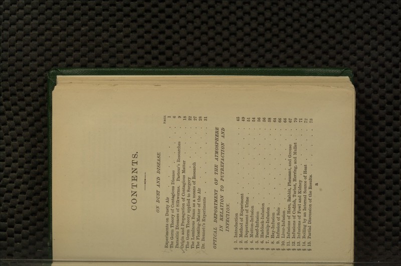 CONTENTS. ON DUST AND DISEASE. PAGK Experiments on Dusty Air 1 The Germ Theory of Contagious Disease 6 Parasitic Diseases of Silkworms. Pasteur's Researches . . 9 \^'Origin and Propagation of Contagious Matter . . . . 18 ^ The Germ Theory applied to Surgery 22 The Luminous Beam as a means of Research . . . . 27 The Floating-Matter of the Air 28 Dr. Bennett's Experiments 31 OPTICAL DEPORTMENT OF THE ATMOSPHERE IN RELATION TO PUTREFACTION AND INFECTION. § 1. Introduction 45 § 2. Method of Experiment 49 § 3. Deportment of Urine 51 § 4. Mutton-Infusion 54 § 5. Beef-Infusion 56 § 6. Haddock-Infusion 56 § 7. Turnip-Infusion 58 § 8. Hay-Infusion 64 § 9. Infusion of Sole . 66 § 10. Liver-Infusion 66 § 11. Infusions of Hare, Rabbit, Pheasant, and Grouse . . 67 § 12. Infusions of Codfish, Turbot, Herring, and Mullet . . 70 § 13. Infusions of Fowl and Kidney 71 § 14. Boiling by an Internal Source of Heat .... 72 § 15. Partial Discussion of the Results 73