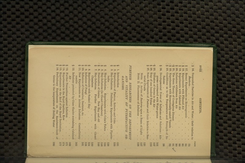 § 16. Suspended Particles in Air and Water; their relation to Bacteria § 17. Eecent Experiments on Heterogenesis . § 18. Experiments with Filtered Air § 19. Experiments with Calcined Air .... § 20. Infusions withdrawn from Air ..... § 21. The Germ Theory of Contagious Disease § 22. Experiments with Hermetically-sealed Vessels . § 23. Conditions as to the Temperature and Strength of In fusions . § 24. Developmental Power of Infusions and Solutions: Air^ germs contrasted with Water-germs § 25. Diffusion of Germs in the Air § 26. Tray of one hundred Tubes . ... § 27. Some Experiments of Pasteur and their Eelation to BaC' terial Clouds Note I. Action of Bacteria upon a Beam of Light Note II. Fluorescence of Infusions .... FURTHER RESEARCHES ON THE DEPORTMENT AND VITALITY OF PUTREFACTIVE OR- GANISMS. Introduction Experiments of Pasteur, Roberts and Cohn Hay-Infusions. Preliminary Experiments with Pipette bulbs Hay-Infusions. Experiments with Cohn's Tubes . Hay-Infusions (in Closed Chambers) .... Desiccation of Germs. New Hay and old Hay-Infusions. Further Experiments with Closed Chambers Experiments with Soaked Hay Infusions of Fungi ....... Infusions of Cucumber, Beetroot, &c New Experiments on Animal Infusions. Contradictory results Infusions protected by Glass Shades containing Calcined Air § 1. § 2 § 3. § 4 § 5 § 6. § 7 § 8. § 9. § 10. § 11. § 12. § 13. ^ 14. § 15. ^ 16. Further Precautions against Infection . Experiments in the Eoyal Gardens, Kew . Experiments on the Roof of the Royal Institution . Preliminary Experiments on the Resistance-limit Germs to the temperature of Boiling Water of 180