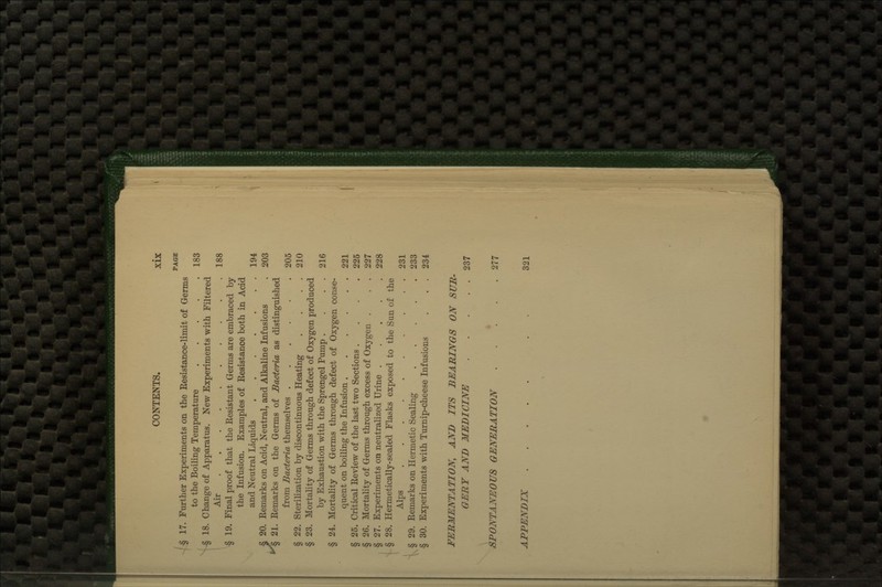 PAGE § 17. Further Experiments on the Resistance-limit of Germs to the Boiling Temperature 183 § 18. Change of Apparatus. New Experiments with Filtered Air 188 § 19. Final proof that the Resistant Germs are embraced by the Infusion. Examples of Resistance both in Acid and Neutral Liquids 194 § 20. Remarks on Acid, Neutral, and Alkaline Infusions . 203 ^ 21. Remarks on the Germs of Bacteria as distinguished from Bacteria themselves 205 § 22. Sterilization by discontinuous Heating . . . . 210 § 23. Mortality of Germs through defect of Oxygen produced by Exhaustion with the Sprengel Pump , . . . 216 § 24. Mortality of Germs through defect of Oxygen conse- quent on boiling the Infusion 221 § 25. Critical Review of the last two Sections .... 225 § 26. Mortality of Germs through excess of Oxygen . . . 227 § 27. Experiments on neutralized Urine 228 § 28. Hermetically-sealed Flasks exposed to the Sun of the Alps 231 § 29. Remarks on Hermetic Sealing 233 § 30. Experiments with Turnip-cheese Infusions . . . 234 FERMENTATION, AND ITS BEARINGS ON SUR- GERY AND MEDICINE 237 SPONTANEOUS GENERATION . . *. . .277 APPENDIX . . 321