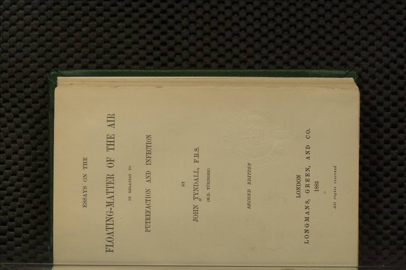 ESSAYS ON THE FLOATINe-lATTER OF THE AIR IN RELATION TO PUTREFACTION AND INFECTION BY JOHN TYNDALL, F.E.S. Iff ' (M.D. TUBINGEN) SECOND EDITION LONDON LONGMANS, OEEEN, AND CO. 1883 All rights reserved