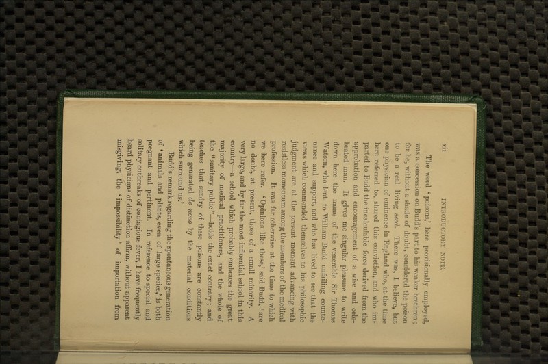 The word ' poisons,' here provisionally employed, was a concession on Budd's part to his weaker brethren ; for he, without a shade of doubt, considered the poison to be a real living seed. There was, I believe, but one physician of eminence in England who, at the time here referred to, shared this conviction, and who im- parted to Budd the incalculable force derived from the approbation and encouragement of a wise and cele- brated man. It gives me singular pleasure to write down here the name of the venerable Sir Thomas Watson, who lent to William Budd unfailing counte- nance and support, and who has lived to see that the views which commended themselves to his philosophic judgment are at the present moment advancing with resistless momentum among the members of the medical profession. It was far otherwise at the time to which we here refer. ' Opinions like these,' said Budd, ' are no doubt, at present, those of a small minority. A very large, and by far the most influential school in this country—a school which probably embraces the great majority of medical practitioners, and the whole of the  sanitary public —holds the exact contrary; and teaches that sundry of these poisons are constantly being generated de novo by the material conditions which surround us.' Budd's remark regarding the spontaneous generation of ' animals and plants, even of large species,' is both pregnant and pertinent. In reference to special and solitary outbreaks of contagious fever, I have frequently heard physicians of distinction affirm, without apparent misgiving; the ' impossibility' of importation from