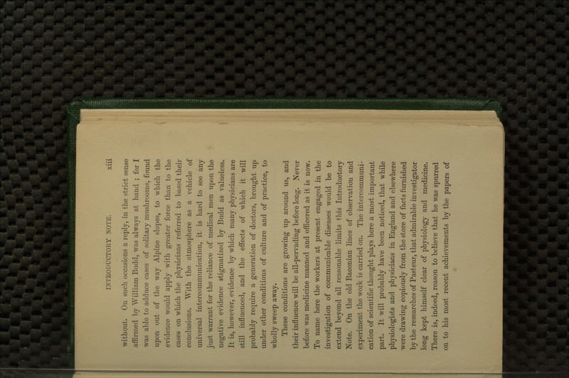 without. On such occasions a reply, in the strict sense affirmed by William Budd, was always at hand ; for I was able to adduce cases of solitary mushrooms, found upon out of the way Alpine slopes, to which the evidence would apply with greater force than to the cases on which the physicians referred to based their conclusions. With the atmosphere as a vehicle of universal intercommunication, it is hard to see any just warrant for the reliance of medical men upon the negative evidence stigmatized by Budd as valueless. It is, however, evidence by which many physicians are still influenced, and the effects of which it will probably require a generation of doctors, brought up under other conditions of culture and of practice, to wholly sweep away. These conditions are growing up around us, and their influence will be all-pervading before long. Never before was medicine manned and officered as it is now. To name here the workers at present engaged in the investigation of communicable diseases would be to extend beyond all reasonable limits this Introductory Note. On the old Baconian lines of observation and experiment the work is carried on. The intercommuni- cation of scientific thought plays here a most important part. It will probably have been noticed, that while physiologists and physicians in England and elsewhere were drawing copiously from the store of facts furnished by the researches of Pasteur, that admirable investigator long kept himself clear of physiology and medicine. There is, indeed, reason to believe that he was spurred on to his most recent achievements by the papers of