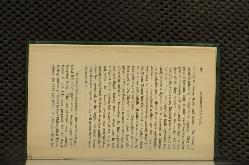 Burdon Sanderson, Koch, and others. The union of scientific minds is, or ought to be, organic. They are parts of the same body, in which every member, under penalty of atrophy and decay, must discharge its due share of the duty imposed upon tlie whole. Of this ' body,' a short time since, England provided one of the healthiest limbs ; but round that limb legislation has lately thrown a ligature, which threatens to damage its circulation and to divert its energies into foreign channels. In observational medicine one fine piece of work may be here referred to—the masterly inquiry of Dr. Thorne Thorne into the outbreak of typhoid fever at Caterham and Kedhill. Hundreds were smitten by this epidemic, and many died. The qualities of mind illustrated in Dr. Thome's inquiry match those dis- played by William Budd in his memorable investigation of a similar outbreak in Devonshire. Dr. Budd's process was centrifugal—tracing from a single case in the village of North Tawton, the ravages of the fever far and wide. Dr. Thome's process was centripetal— tracing the epidemic backwards from the multitude of cases first presented, to the single individual whose infected excreta, poured into the well at Caterham, were the cause of all. The Essays here presented to the reader belong to the A B C of the great subject touched upon in the foregoing Note. The two principal ones, namely, Essays II. and III., were prepared for the Koyal Society, and are published in the ' Philosophical Trans- actions' for 1876 and 1877. But, though written for