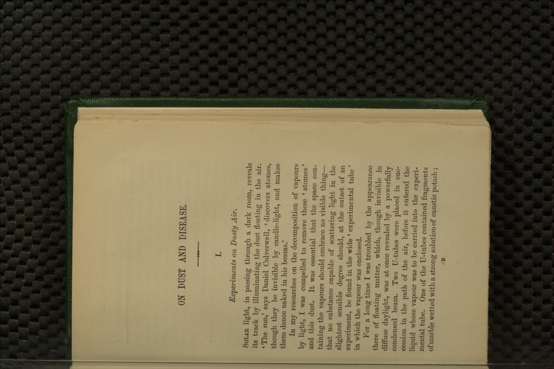 ON DUST AND DISEASE. I. Eccperiments on Dusty Air. Solar light, in passing through a dark room, reveals its track by illuminating the dust floating in the air. ' The sun,' says Daniel Culverwell, ' discovers atomes, though they be invisible by candle-light, and makes them dance naked in his beams.' In my researches on the decomposition of vapours by light, I was compelled to remove these ' atomes' and this dust. It was essential that the space con- taining the vapours should embrace no visible thing— that no substance capable of scattering light in the slightest sensible degree should, at the outset of an experiment, be found in the wide ' experimental tube ' in which the vapour was enclosed. For a long time I was troubled by the appearance there of floating matter, which, though invisible in diffuse daylight, was at once revealed by a powerfully condensed beam. Two U-tubes were placed in suc- cession in the path of the air, before it entered the liquid whose vapour was to be carried into the experi- mental tube. One of the U-tubes contained fragments of marble wetted with a strong solution of caustic potash ; B